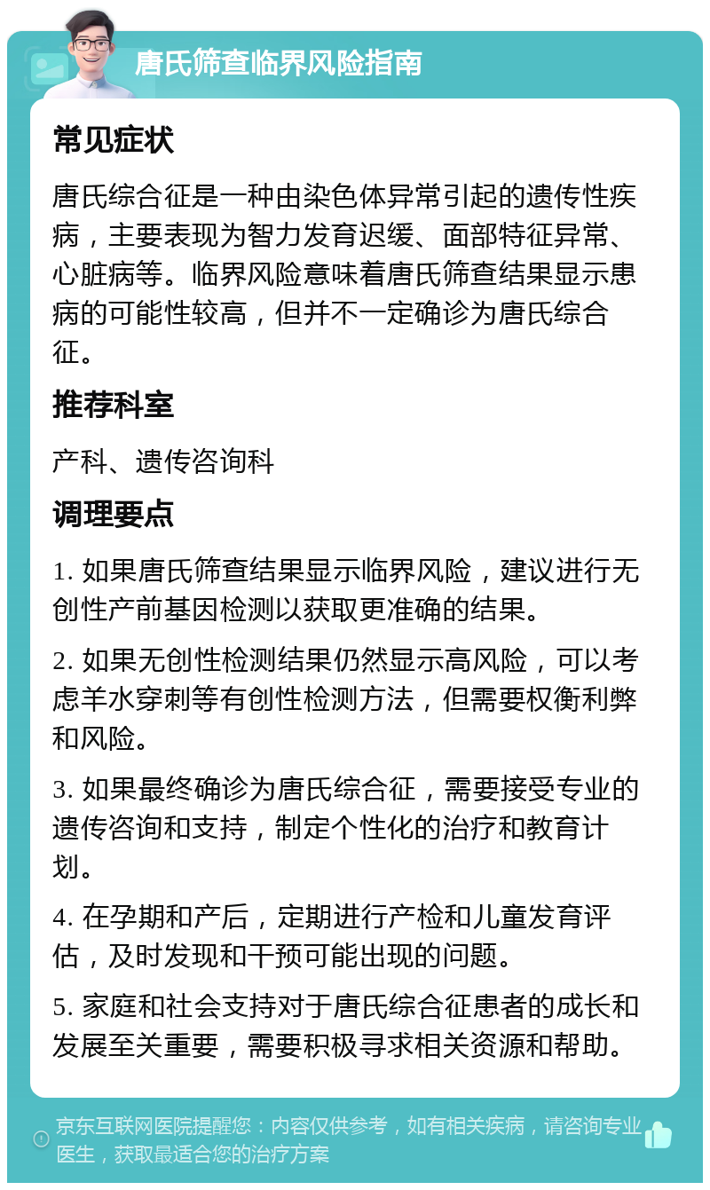 唐氏筛查临界风险指南 常见症状 唐氏综合征是一种由染色体异常引起的遗传性疾病，主要表现为智力发育迟缓、面部特征异常、心脏病等。临界风险意味着唐氏筛查结果显示患病的可能性较高，但并不一定确诊为唐氏综合征。 推荐科室 产科、遗传咨询科 调理要点 1. 如果唐氏筛查结果显示临界风险，建议进行无创性产前基因检测以获取更准确的结果。 2. 如果无创性检测结果仍然显示高风险，可以考虑羊水穿刺等有创性检测方法，但需要权衡利弊和风险。 3. 如果最终确诊为唐氏综合征，需要接受专业的遗传咨询和支持，制定个性化的治疗和教育计划。 4. 在孕期和产后，定期进行产检和儿童发育评估，及时发现和干预可能出现的问题。 5. 家庭和社会支持对于唐氏综合征患者的成长和发展至关重要，需要积极寻求相关资源和帮助。