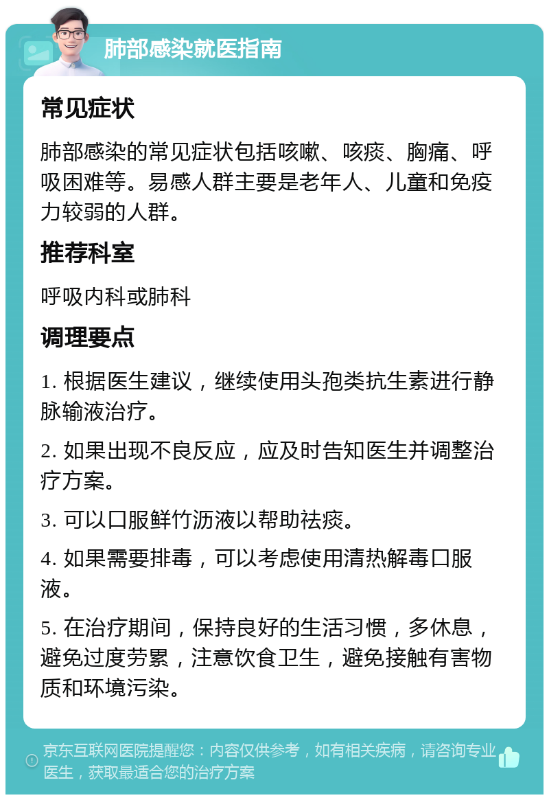 肺部感染就医指南 常见症状 肺部感染的常见症状包括咳嗽、咳痰、胸痛、呼吸困难等。易感人群主要是老年人、儿童和免疫力较弱的人群。 推荐科室 呼吸内科或肺科 调理要点 1. 根据医生建议，继续使用头孢类抗生素进行静脉输液治疗。 2. 如果出现不良反应，应及时告知医生并调整治疗方案。 3. 可以口服鲜竹沥液以帮助祛痰。 4. 如果需要排毒，可以考虑使用清热解毒口服液。 5. 在治疗期间，保持良好的生活习惯，多休息，避免过度劳累，注意饮食卫生，避免接触有害物质和环境污染。