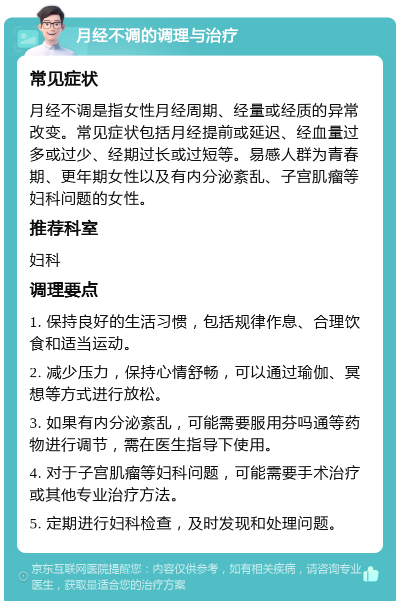 月经不调的调理与治疗 常见症状 月经不调是指女性月经周期、经量或经质的异常改变。常见症状包括月经提前或延迟、经血量过多或过少、经期过长或过短等。易感人群为青春期、更年期女性以及有内分泌紊乱、子宫肌瘤等妇科问题的女性。 推荐科室 妇科 调理要点 1. 保持良好的生活习惯，包括规律作息、合理饮食和适当运动。 2. 减少压力，保持心情舒畅，可以通过瑜伽、冥想等方式进行放松。 3. 如果有内分泌紊乱，可能需要服用芬吗通等药物进行调节，需在医生指导下使用。 4. 对于子宫肌瘤等妇科问题，可能需要手术治疗或其他专业治疗方法。 5. 定期进行妇科检查，及时发现和处理问题。