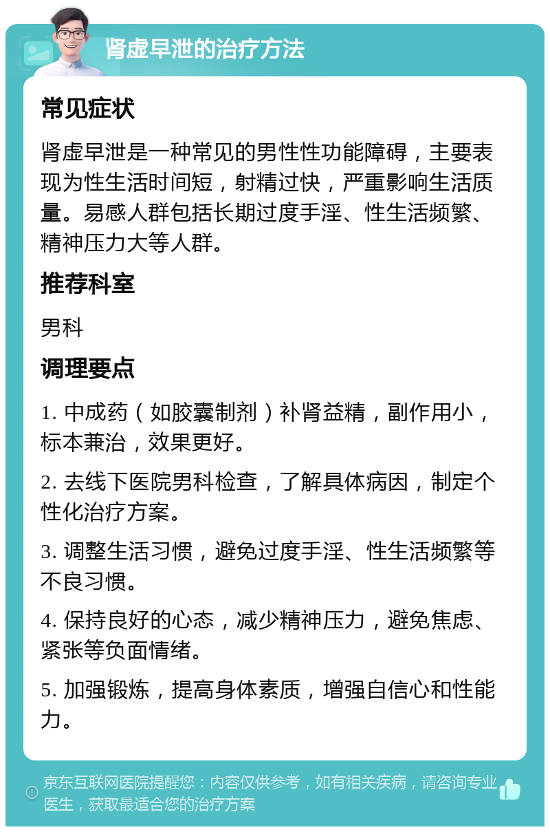 肾虚早泄的治疗方法 常见症状 肾虚早泄是一种常见的男性性功能障碍，主要表现为性生活时间短，射精过快，严重影响生活质量。易感人群包括长期过度手淫、性生活频繁、精神压力大等人群。 推荐科室 男科 调理要点 1. 中成药（如胶囊制剂）补肾益精，副作用小，标本兼治，效果更好。 2. 去线下医院男科检查，了解具体病因，制定个性化治疗方案。 3. 调整生活习惯，避免过度手淫、性生活频繁等不良习惯。 4. 保持良好的心态，减少精神压力，避免焦虑、紧张等负面情绪。 5. 加强锻炼，提高身体素质，增强自信心和性能力。