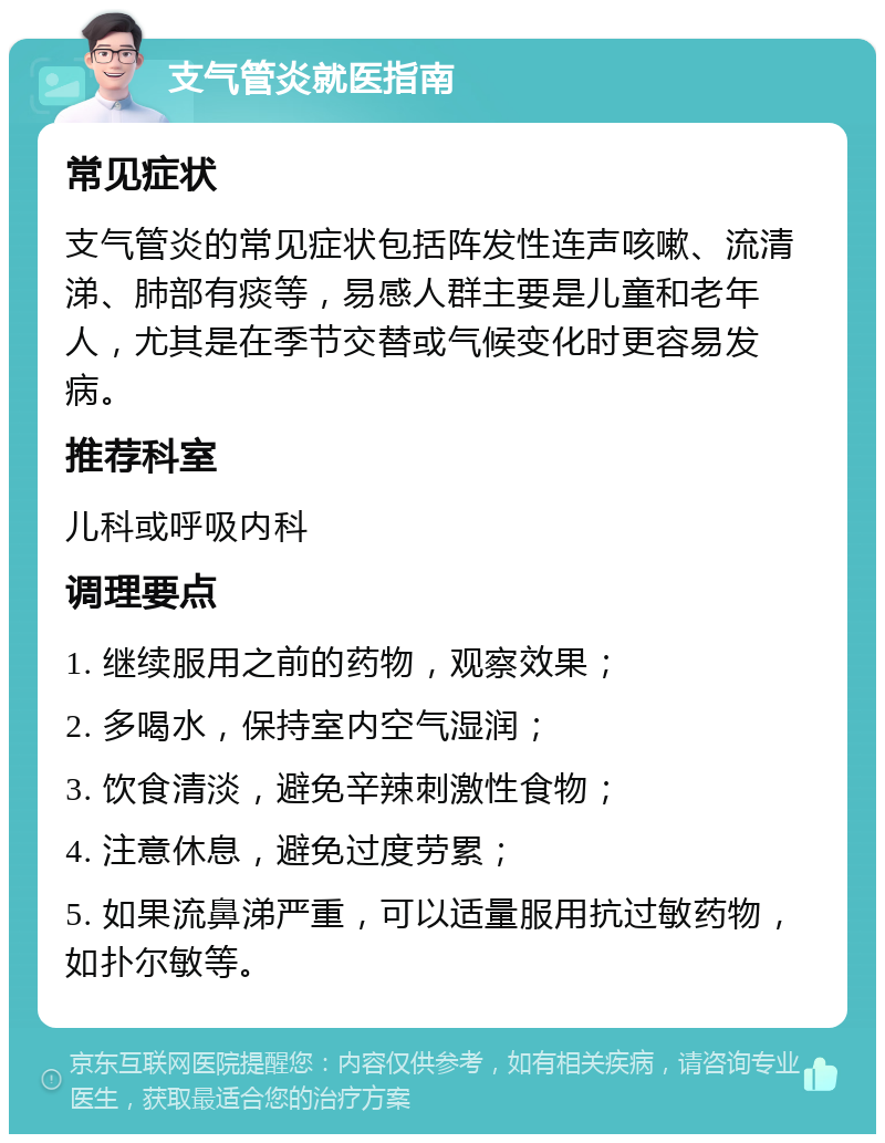 支气管炎就医指南 常见症状 支气管炎的常见症状包括阵发性连声咳嗽、流清涕、肺部有痰等，易感人群主要是儿童和老年人，尤其是在季节交替或气候变化时更容易发病。 推荐科室 儿科或呼吸内科 调理要点 1. 继续服用之前的药物，观察效果； 2. 多喝水，保持室内空气湿润； 3. 饮食清淡，避免辛辣刺激性食物； 4. 注意休息，避免过度劳累； 5. 如果流鼻涕严重，可以适量服用抗过敏药物，如扑尔敏等。