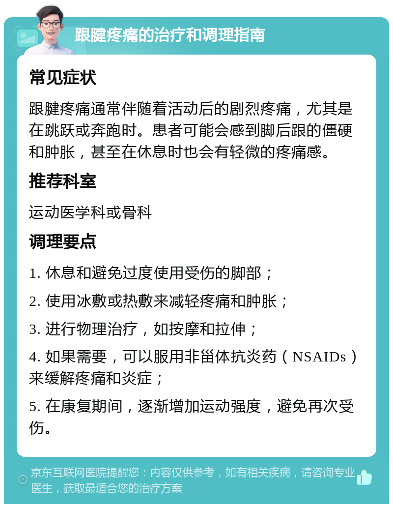 跟腱疼痛的治疗和调理指南 常见症状 跟腱疼痛通常伴随着活动后的剧烈疼痛，尤其是在跳跃或奔跑时。患者可能会感到脚后跟的僵硬和肿胀，甚至在休息时也会有轻微的疼痛感。 推荐科室 运动医学科或骨科 调理要点 1. 休息和避免过度使用受伤的脚部； 2. 使用冰敷或热敷来减轻疼痛和肿胀； 3. 进行物理治疗，如按摩和拉伸； 4. 如果需要，可以服用非甾体抗炎药（NSAIDs）来缓解疼痛和炎症； 5. 在康复期间，逐渐增加运动强度，避免再次受伤。