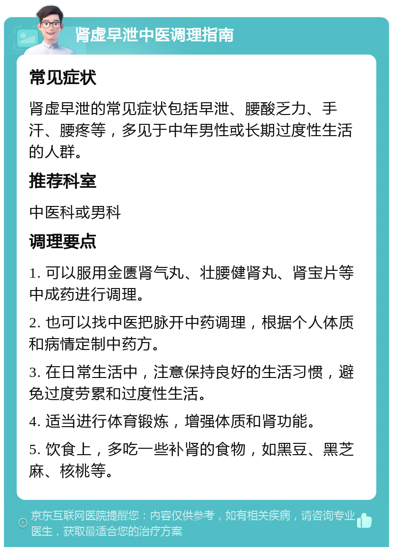 肾虚早泄中医调理指南 常见症状 肾虚早泄的常见症状包括早泄、腰酸乏力、手汗、腰疼等，多见于中年男性或长期过度性生活的人群。 推荐科室 中医科或男科 调理要点 1. 可以服用金匮肾气丸、壮腰健肾丸、肾宝片等中成药进行调理。 2. 也可以找中医把脉开中药调理，根据个人体质和病情定制中药方。 3. 在日常生活中，注意保持良好的生活习惯，避免过度劳累和过度性生活。 4. 适当进行体育锻炼，增强体质和肾功能。 5. 饮食上，多吃一些补肾的食物，如黑豆、黑芝麻、核桃等。