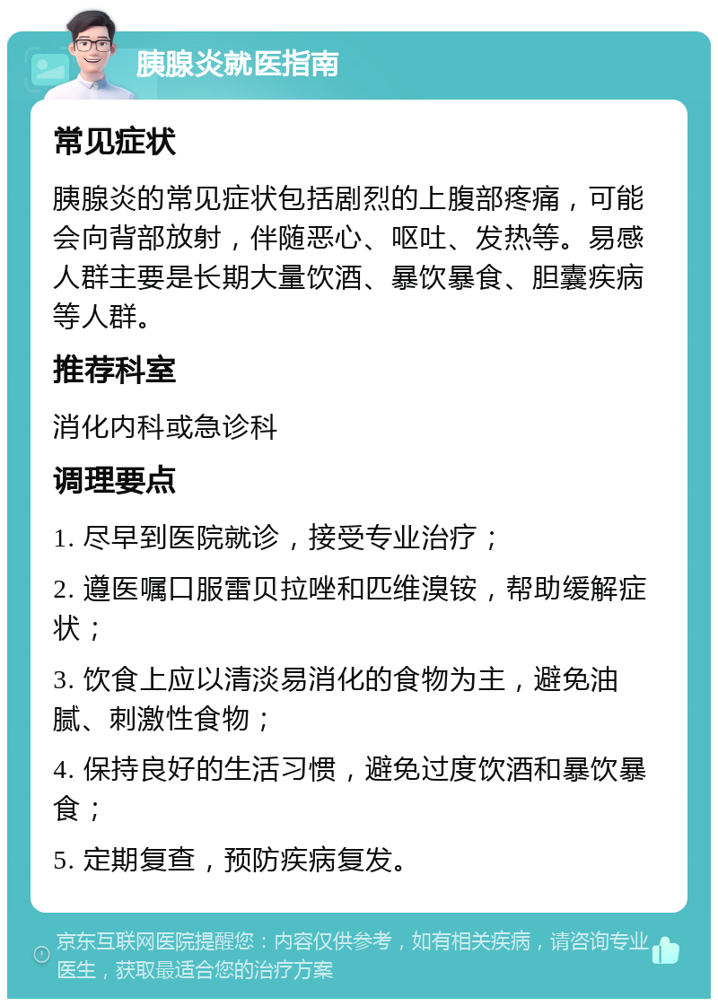 胰腺炎就医指南 常见症状 胰腺炎的常见症状包括剧烈的上腹部疼痛，可能会向背部放射，伴随恶心、呕吐、发热等。易感人群主要是长期大量饮酒、暴饮暴食、胆囊疾病等人群。 推荐科室 消化内科或急诊科 调理要点 1. 尽早到医院就诊，接受专业治疗； 2. 遵医嘱口服雷贝拉唑和匹维溴铵，帮助缓解症状； 3. 饮食上应以清淡易消化的食物为主，避免油腻、刺激性食物； 4. 保持良好的生活习惯，避免过度饮酒和暴饮暴食； 5. 定期复查，预防疾病复发。