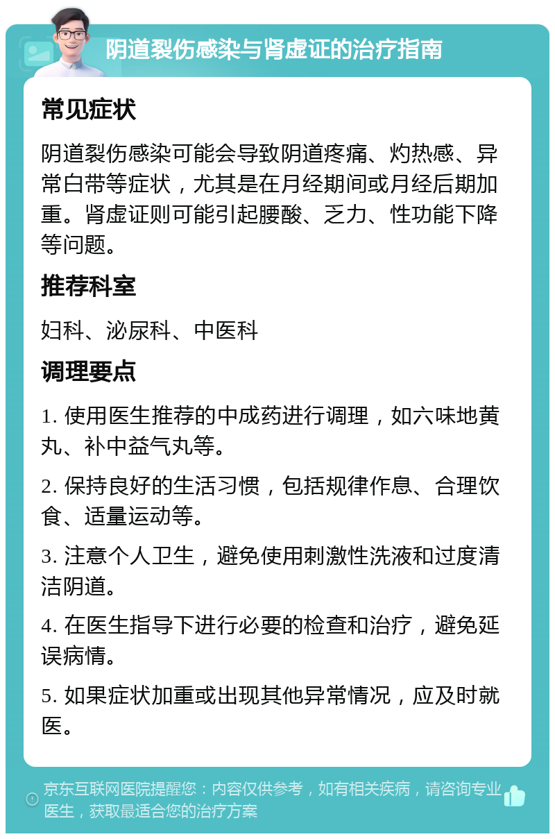 阴道裂伤感染与肾虚证的治疗指南 常见症状 阴道裂伤感染可能会导致阴道疼痛、灼热感、异常白带等症状，尤其是在月经期间或月经后期加重。肾虚证则可能引起腰酸、乏力、性功能下降等问题。 推荐科室 妇科、泌尿科、中医科 调理要点 1. 使用医生推荐的中成药进行调理，如六味地黄丸、补中益气丸等。 2. 保持良好的生活习惯，包括规律作息、合理饮食、适量运动等。 3. 注意个人卫生，避免使用刺激性洗液和过度清洁阴道。 4. 在医生指导下进行必要的检查和治疗，避免延误病情。 5. 如果症状加重或出现其他异常情况，应及时就医。