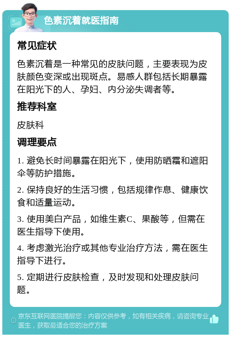 色素沉着就医指南 常见症状 色素沉着是一种常见的皮肤问题，主要表现为皮肤颜色变深或出现斑点。易感人群包括长期暴露在阳光下的人、孕妇、内分泌失调者等。 推荐科室 皮肤科 调理要点 1. 避免长时间暴露在阳光下，使用防晒霜和遮阳伞等防护措施。 2. 保持良好的生活习惯，包括规律作息、健康饮食和适量运动。 3. 使用美白产品，如维生素C、果酸等，但需在医生指导下使用。 4. 考虑激光治疗或其他专业治疗方法，需在医生指导下进行。 5. 定期进行皮肤检查，及时发现和处理皮肤问题。