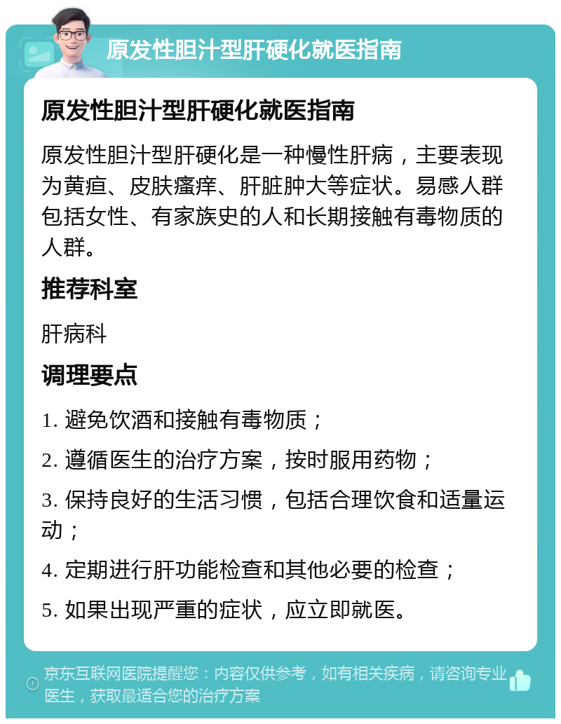 原发性胆汁型肝硬化就医指南 原发性胆汁型肝硬化就医指南 原发性胆汁型肝硬化是一种慢性肝病，主要表现为黄疸、皮肤瘙痒、肝脏肿大等症状。易感人群包括女性、有家族史的人和长期接触有毒物质的人群。 推荐科室 肝病科 调理要点 1. 避免饮酒和接触有毒物质； 2. 遵循医生的治疗方案，按时服用药物； 3. 保持良好的生活习惯，包括合理饮食和适量运动； 4. 定期进行肝功能检查和其他必要的检查； 5. 如果出现严重的症状，应立即就医。