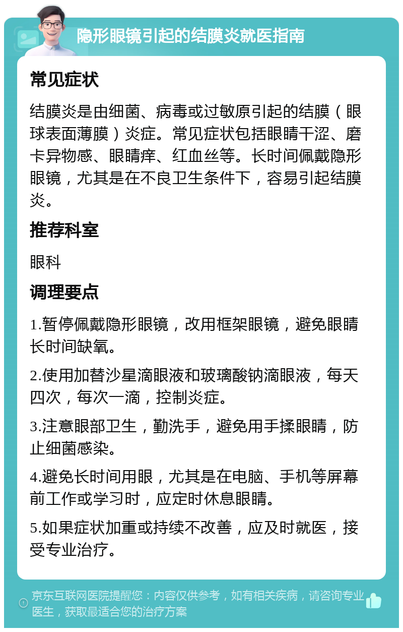 隐形眼镜引起的结膜炎就医指南 常见症状 结膜炎是由细菌、病毒或过敏原引起的结膜（眼球表面薄膜）炎症。常见症状包括眼睛干涩、磨卡异物感、眼睛痒、红血丝等。长时间佩戴隐形眼镜，尤其是在不良卫生条件下，容易引起结膜炎。 推荐科室 眼科 调理要点 1.暂停佩戴隐形眼镜，改用框架眼镜，避免眼睛长时间缺氧。 2.使用加替沙星滴眼液和玻璃酸钠滴眼液，每天四次，每次一滴，控制炎症。 3.注意眼部卫生，勤洗手，避免用手揉眼睛，防止细菌感染。 4.避免长时间用眼，尤其是在电脑、手机等屏幕前工作或学习时，应定时休息眼睛。 5.如果症状加重或持续不改善，应及时就医，接受专业治疗。