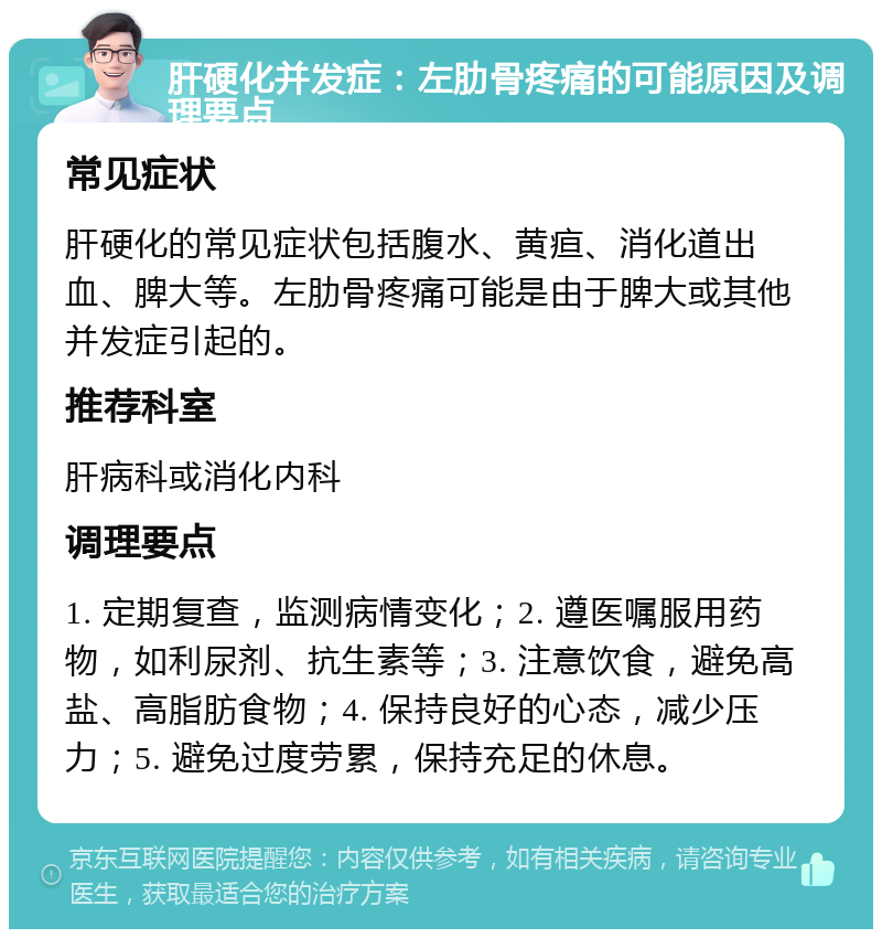 肝硬化并发症：左肋骨疼痛的可能原因及调理要点 常见症状 肝硬化的常见症状包括腹水、黄疸、消化道出血、脾大等。左肋骨疼痛可能是由于脾大或其他并发症引起的。 推荐科室 肝病科或消化内科 调理要点 1. 定期复查，监测病情变化；2. 遵医嘱服用药物，如利尿剂、抗生素等；3. 注意饮食，避免高盐、高脂肪食物；4. 保持良好的心态，减少压力；5. 避免过度劳累，保持充足的休息。