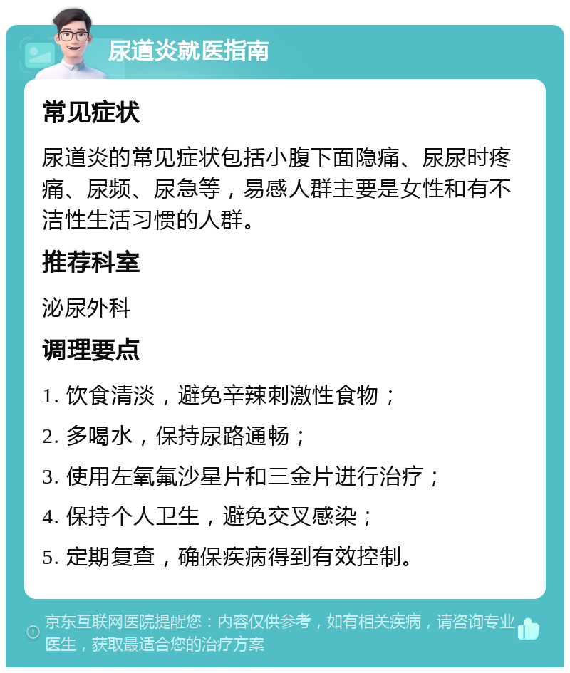 尿道炎就医指南 常见症状 尿道炎的常见症状包括小腹下面隐痛、尿尿时疼痛、尿频、尿急等，易感人群主要是女性和有不洁性生活习惯的人群。 推荐科室 泌尿外科 调理要点 1. 饮食清淡，避免辛辣刺激性食物； 2. 多喝水，保持尿路通畅； 3. 使用左氧氟沙星片和三金片进行治疗； 4. 保持个人卫生，避免交叉感染； 5. 定期复查，确保疾病得到有效控制。