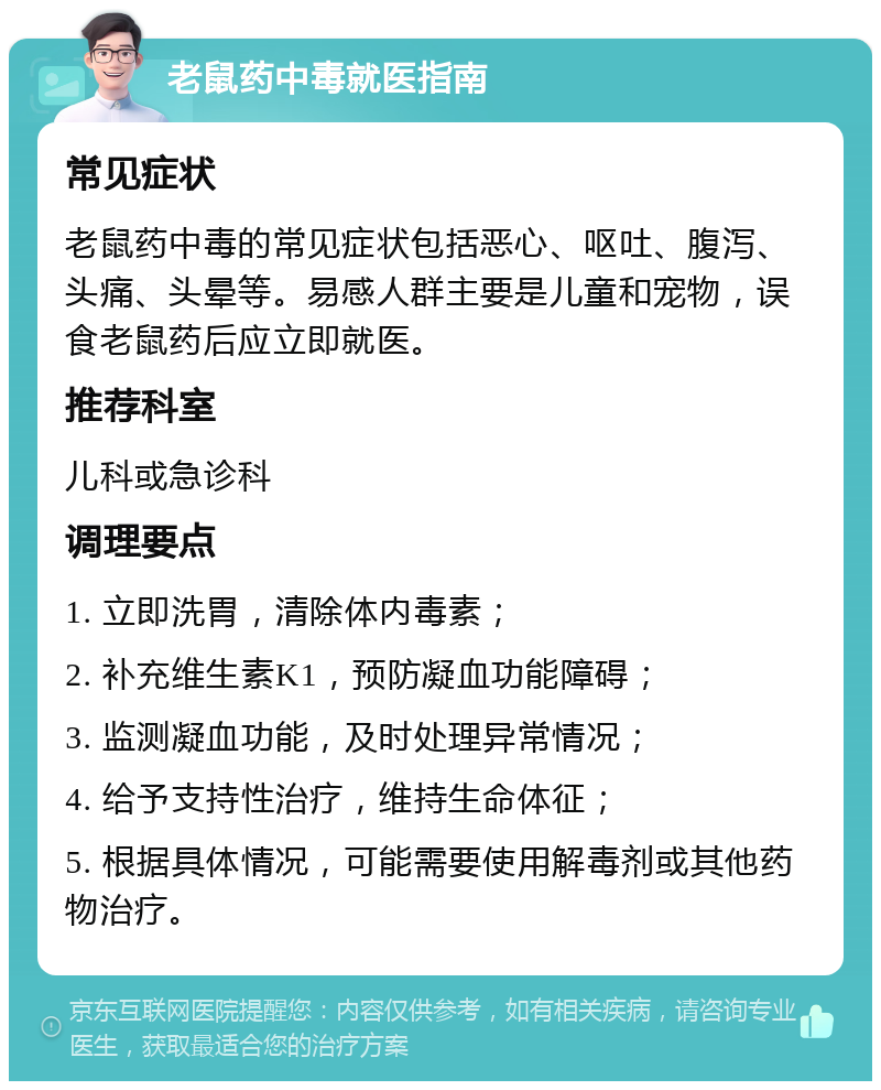 老鼠药中毒就医指南 常见症状 老鼠药中毒的常见症状包括恶心、呕吐、腹泻、头痛、头晕等。易感人群主要是儿童和宠物，误食老鼠药后应立即就医。 推荐科室 儿科或急诊科 调理要点 1. 立即洗胃，清除体内毒素； 2. 补充维生素K1，预防凝血功能障碍； 3. 监测凝血功能，及时处理异常情况； 4. 给予支持性治疗，维持生命体征； 5. 根据具体情况，可能需要使用解毒剂或其他药物治疗。