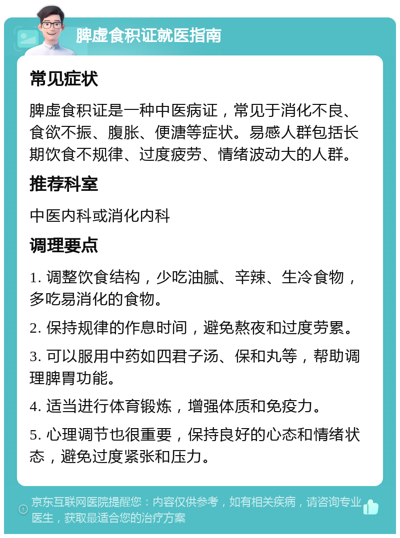 脾虚食积证就医指南 常见症状 脾虚食积证是一种中医病证，常见于消化不良、食欲不振、腹胀、便溏等症状。易感人群包括长期饮食不规律、过度疲劳、情绪波动大的人群。 推荐科室 中医内科或消化内科 调理要点 1. 调整饮食结构，少吃油腻、辛辣、生冷食物，多吃易消化的食物。 2. 保持规律的作息时间，避免熬夜和过度劳累。 3. 可以服用中药如四君子汤、保和丸等，帮助调理脾胃功能。 4. 适当进行体育锻炼，增强体质和免疫力。 5. 心理调节也很重要，保持良好的心态和情绪状态，避免过度紧张和压力。