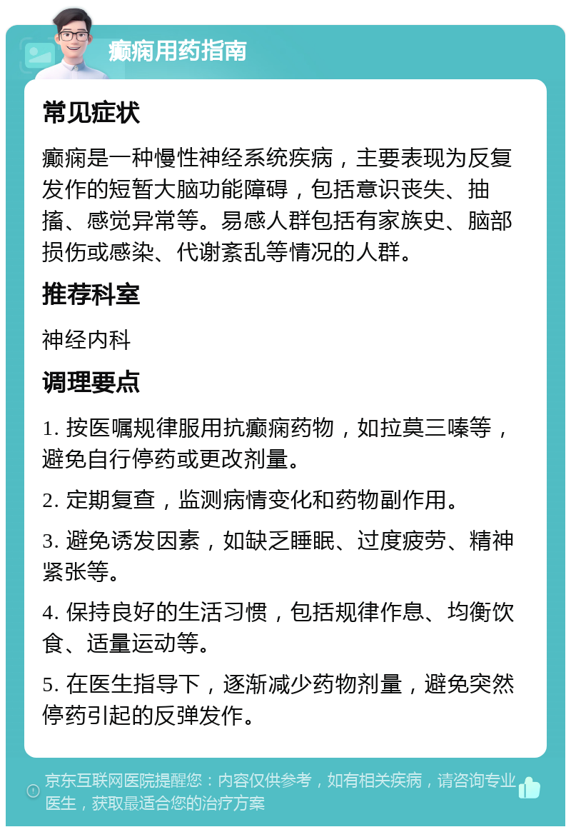 癫痫用药指南 常见症状 癫痫是一种慢性神经系统疾病，主要表现为反复发作的短暂大脑功能障碍，包括意识丧失、抽搐、感觉异常等。易感人群包括有家族史、脑部损伤或感染、代谢紊乱等情况的人群。 推荐科室 神经内科 调理要点 1. 按医嘱规律服用抗癫痫药物，如拉莫三嗪等，避免自行停药或更改剂量。 2. 定期复查，监测病情变化和药物副作用。 3. 避免诱发因素，如缺乏睡眠、过度疲劳、精神紧张等。 4. 保持良好的生活习惯，包括规律作息、均衡饮食、适量运动等。 5. 在医生指导下，逐渐减少药物剂量，避免突然停药引起的反弹发作。