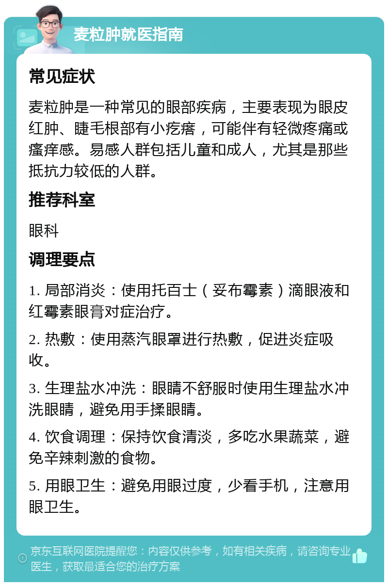 麦粒肿就医指南 常见症状 麦粒肿是一种常见的眼部疾病，主要表现为眼皮红肿、睫毛根部有小疙瘩，可能伴有轻微疼痛或瘙痒感。易感人群包括儿童和成人，尤其是那些抵抗力较低的人群。 推荐科室 眼科 调理要点 1. 局部消炎：使用托百士（妥布霉素）滴眼液和红霉素眼膏对症治疗。 2. 热敷：使用蒸汽眼罩进行热敷，促进炎症吸收。 3. 生理盐水冲洗：眼睛不舒服时使用生理盐水冲洗眼睛，避免用手揉眼睛。 4. 饮食调理：保持饮食清淡，多吃水果蔬菜，避免辛辣刺激的食物。 5. 用眼卫生：避免用眼过度，少看手机，注意用眼卫生。