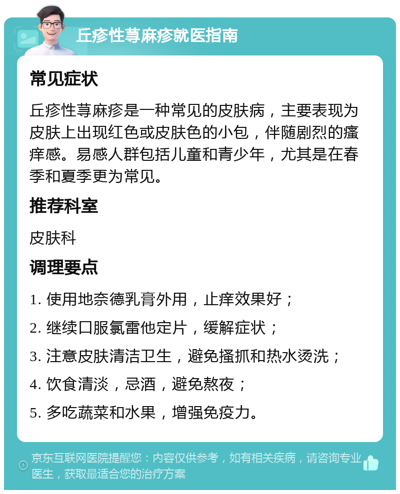 丘疹性荨麻疹就医指南 常见症状 丘疹性荨麻疹是一种常见的皮肤病，主要表现为皮肤上出现红色或皮肤色的小包，伴随剧烈的瘙痒感。易感人群包括儿童和青少年，尤其是在春季和夏季更为常见。 推荐科室 皮肤科 调理要点 1. 使用地奈德乳膏外用，止痒效果好； 2. 继续口服氯雷他定片，缓解症状； 3. 注意皮肤清洁卫生，避免搔抓和热水烫洗； 4. 饮食清淡，忌酒，避免熬夜； 5. 多吃蔬菜和水果，增强免疫力。