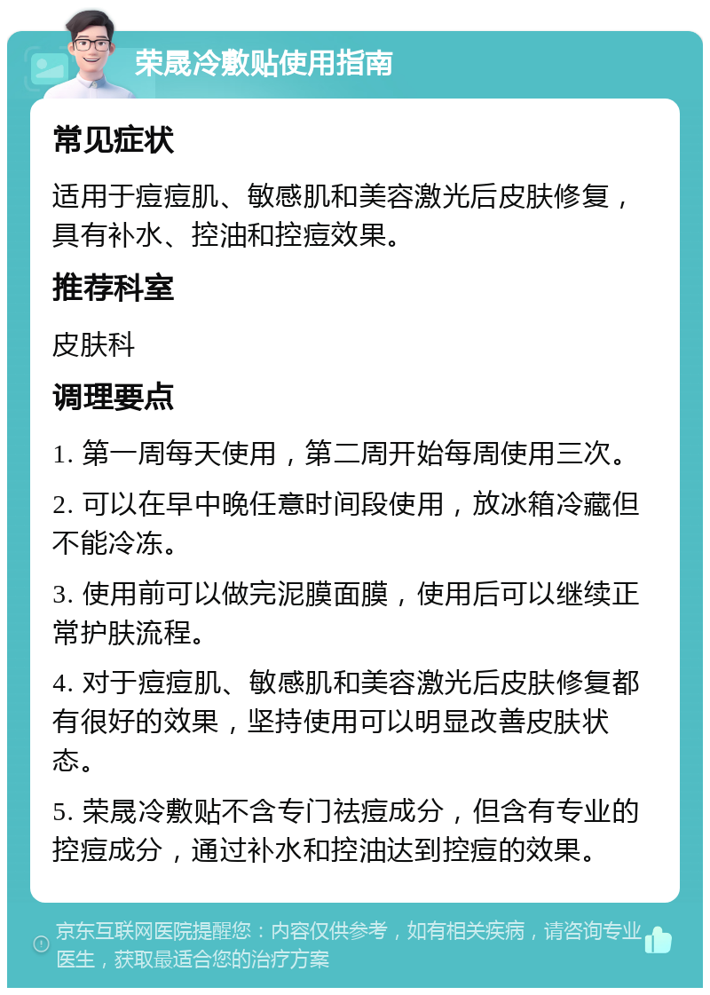 荣晟冷敷贴使用指南 常见症状 适用于痘痘肌、敏感肌和美容激光后皮肤修复，具有补水、控油和控痘效果。 推荐科室 皮肤科 调理要点 1. 第一周每天使用，第二周开始每周使用三次。 2. 可以在早中晚任意时间段使用，放冰箱冷藏但不能冷冻。 3. 使用前可以做完泥膜面膜，使用后可以继续正常护肤流程。 4. 对于痘痘肌、敏感肌和美容激光后皮肤修复都有很好的效果，坚持使用可以明显改善皮肤状态。 5. 荣晟冷敷贴不含专门祛痘成分，但含有专业的控痘成分，通过补水和控油达到控痘的效果。