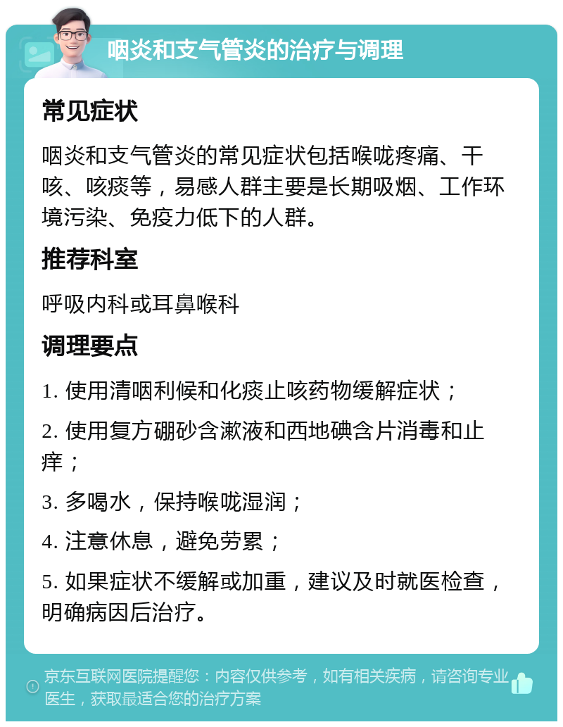 咽炎和支气管炎的治疗与调理 常见症状 咽炎和支气管炎的常见症状包括喉咙疼痛、干咳、咳痰等，易感人群主要是长期吸烟、工作环境污染、免疫力低下的人群。 推荐科室 呼吸内科或耳鼻喉科 调理要点 1. 使用清咽利候和化痰止咳药物缓解症状； 2. 使用复方硼砂含漱液和西地碘含片消毒和止痒； 3. 多喝水，保持喉咙湿润； 4. 注意休息，避免劳累； 5. 如果症状不缓解或加重，建议及时就医检查，明确病因后治疗。