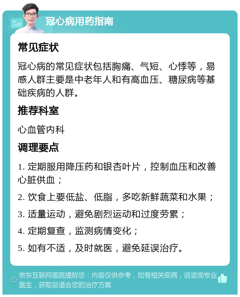 冠心病用药指南 常见症状 冠心病的常见症状包括胸痛、气短、心悸等，易感人群主要是中老年人和有高血压、糖尿病等基础疾病的人群。 推荐科室 心血管内科 调理要点 1. 定期服用降压药和银杏叶片，控制血压和改善心脏供血； 2. 饮食上要低盐、低脂，多吃新鲜蔬菜和水果； 3. 适量运动，避免剧烈运动和过度劳累； 4. 定期复查，监测病情变化； 5. 如有不适，及时就医，避免延误治疗。