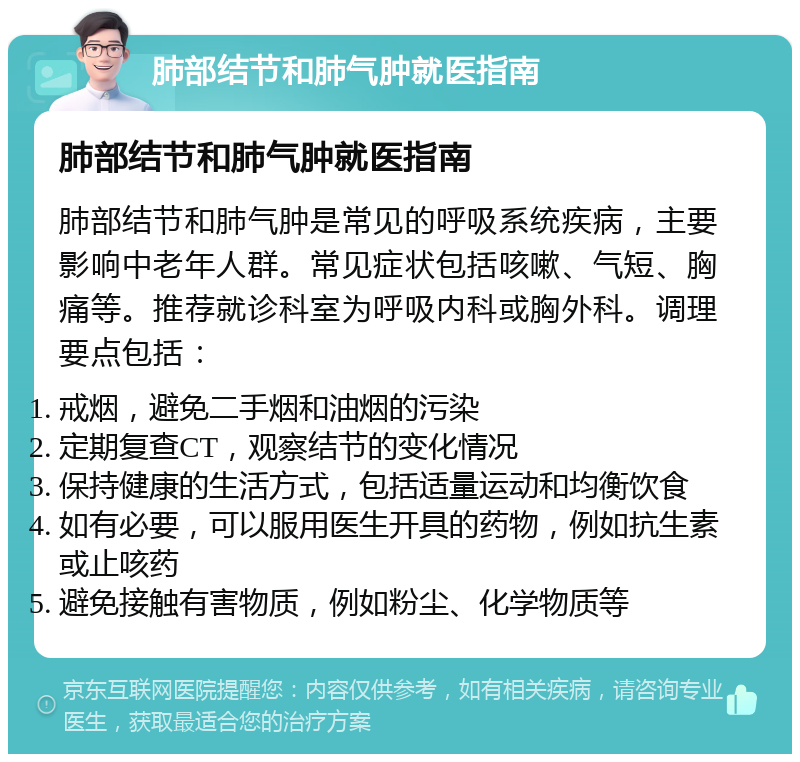 肺部结节和肺气肿就医指南 肺部结节和肺气肿就医指南 肺部结节和肺气肿是常见的呼吸系统疾病，主要影响中老年人群。常见症状包括咳嗽、气短、胸痛等。推荐就诊科室为呼吸内科或胸外科。调理要点包括： 戒烟，避免二手烟和油烟的污染 定期复查CT，观察结节的变化情况 保持健康的生活方式，包括适量运动和均衡饮食 如有必要，可以服用医生开具的药物，例如抗生素或止咳药 避免接触有害物质，例如粉尘、化学物质等