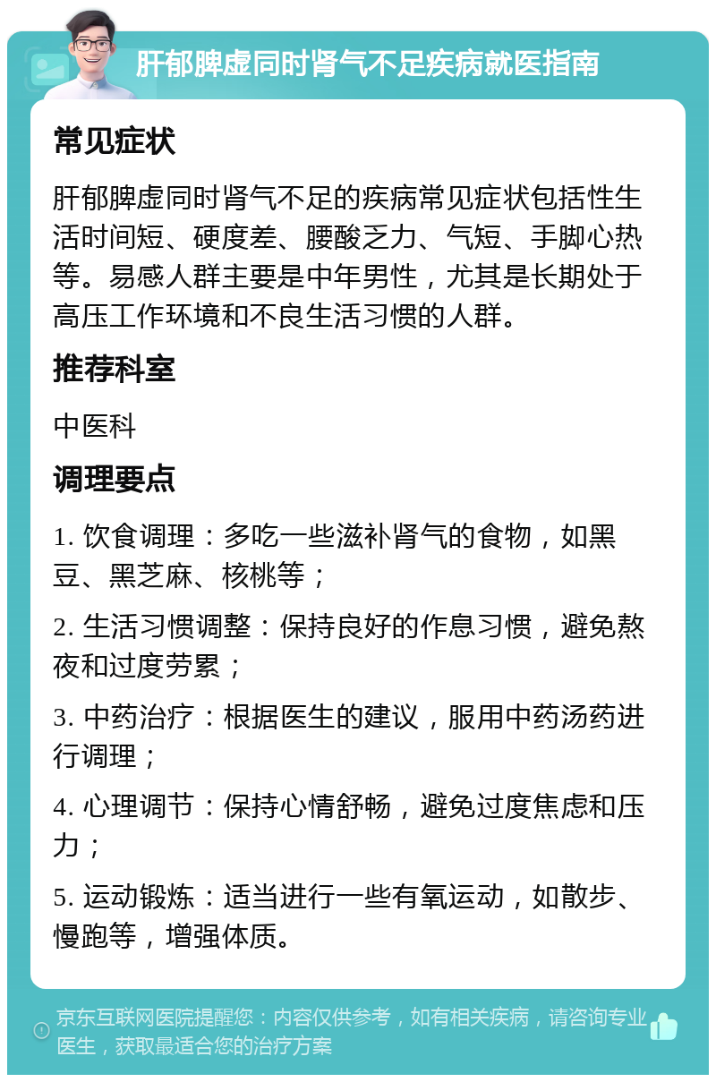 肝郁脾虚同时肾气不足疾病就医指南 常见症状 肝郁脾虚同时肾气不足的疾病常见症状包括性生活时间短、硬度差、腰酸乏力、气短、手脚心热等。易感人群主要是中年男性，尤其是长期处于高压工作环境和不良生活习惯的人群。 推荐科室 中医科 调理要点 1. 饮食调理：多吃一些滋补肾气的食物，如黑豆、黑芝麻、核桃等； 2. 生活习惯调整：保持良好的作息习惯，避免熬夜和过度劳累； 3. 中药治疗：根据医生的建议，服用中药汤药进行调理； 4. 心理调节：保持心情舒畅，避免过度焦虑和压力； 5. 运动锻炼：适当进行一些有氧运动，如散步、慢跑等，增强体质。