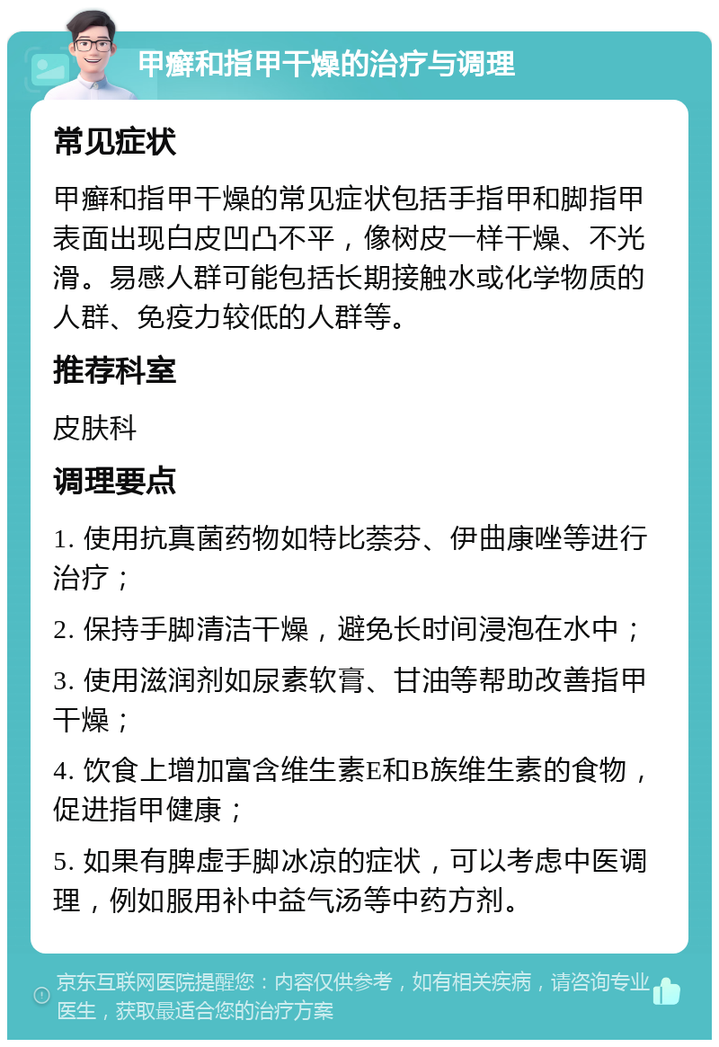 甲癣和指甲干燥的治疗与调理 常见症状 甲癣和指甲干燥的常见症状包括手指甲和脚指甲表面出现白皮凹凸不平，像树皮一样干燥、不光滑。易感人群可能包括长期接触水或化学物质的人群、免疫力较低的人群等。 推荐科室 皮肤科 调理要点 1. 使用抗真菌药物如特比萘芬、伊曲康唑等进行治疗； 2. 保持手脚清洁干燥，避免长时间浸泡在水中； 3. 使用滋润剂如尿素软膏、甘油等帮助改善指甲干燥； 4. 饮食上增加富含维生素E和B族维生素的食物，促进指甲健康； 5. 如果有脾虚手脚冰凉的症状，可以考虑中医调理，例如服用补中益气汤等中药方剂。