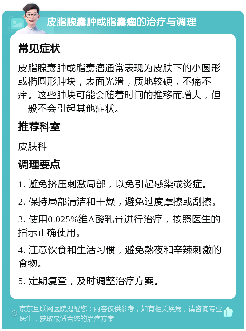 皮脂腺囊肿或脂囊瘤的治疗与调理 常见症状 皮脂腺囊肿或脂囊瘤通常表现为皮肤下的小圆形或椭圆形肿块，表面光滑，质地较硬，不痛不痒。这些肿块可能会随着时间的推移而增大，但一般不会引起其他症状。 推荐科室 皮肤科 调理要点 1. 避免挤压刺激局部，以免引起感染或炎症。 2. 保持局部清洁和干燥，避免过度摩擦或刮擦。 3. 使用0.025%维A酸乳膏进行治疗，按照医生的指示正确使用。 4. 注意饮食和生活习惯，避免熬夜和辛辣刺激的食物。 5. 定期复查，及时调整治疗方案。