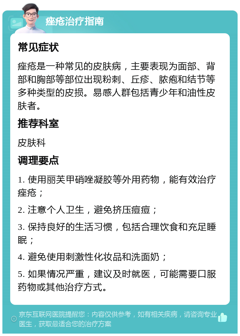 痤疮治疗指南 常见症状 痤疮是一种常见的皮肤病，主要表现为面部、背部和胸部等部位出现粉刺、丘疹、脓疱和结节等多种类型的皮损。易感人群包括青少年和油性皮肤者。 推荐科室 皮肤科 调理要点 1. 使用丽芙甲硝唑凝胶等外用药物，能有效治疗痤疮； 2. 注意个人卫生，避免挤压痘痘； 3. 保持良好的生活习惯，包括合理饮食和充足睡眠； 4. 避免使用刺激性化妆品和洗面奶； 5. 如果情况严重，建议及时就医，可能需要口服药物或其他治疗方式。