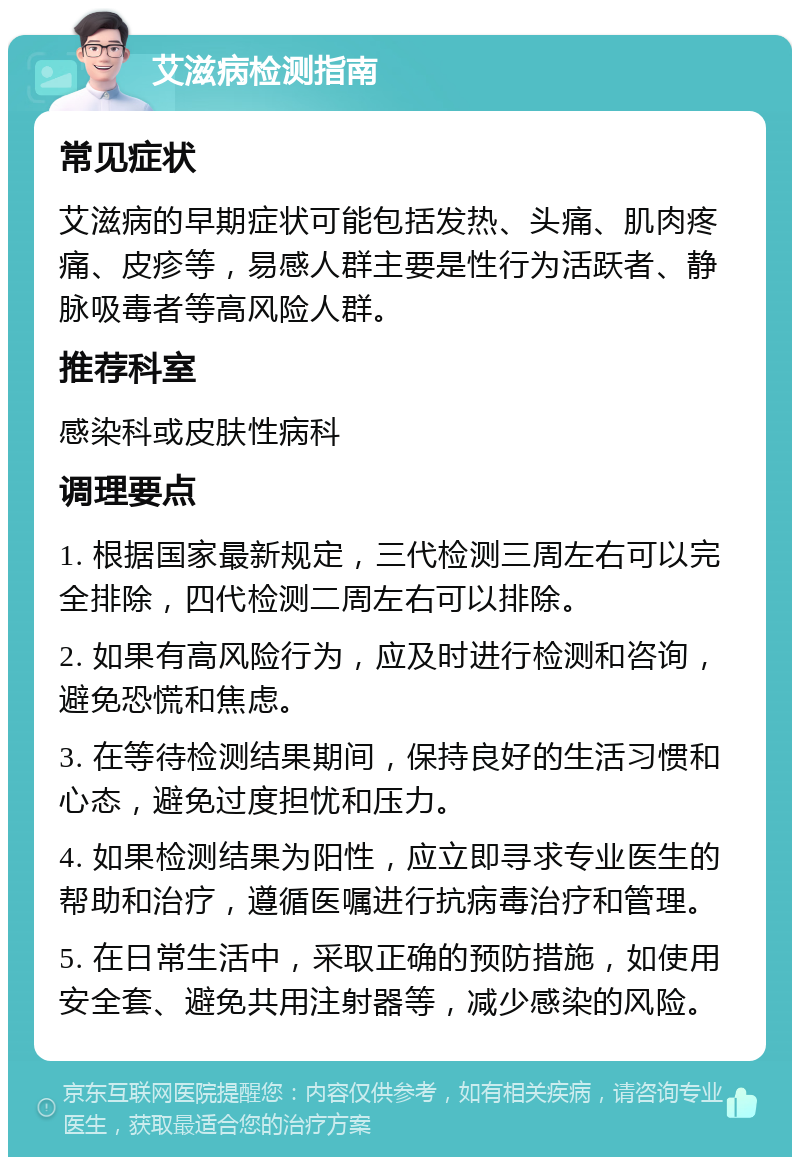 艾滋病检测指南 常见症状 艾滋病的早期症状可能包括发热、头痛、肌肉疼痛、皮疹等，易感人群主要是性行为活跃者、静脉吸毒者等高风险人群。 推荐科室 感染科或皮肤性病科 调理要点 1. 根据国家最新规定，三代检测三周左右可以完全排除，四代检测二周左右可以排除。 2. 如果有高风险行为，应及时进行检测和咨询，避免恐慌和焦虑。 3. 在等待检测结果期间，保持良好的生活习惯和心态，避免过度担忧和压力。 4. 如果检测结果为阳性，应立即寻求专业医生的帮助和治疗，遵循医嘱进行抗病毒治疗和管理。 5. 在日常生活中，采取正确的预防措施，如使用安全套、避免共用注射器等，减少感染的风险。