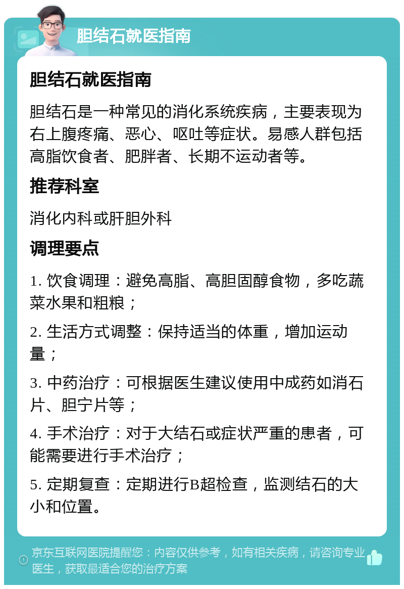 胆结石就医指南 胆结石就医指南 胆结石是一种常见的消化系统疾病，主要表现为右上腹疼痛、恶心、呕吐等症状。易感人群包括高脂饮食者、肥胖者、长期不运动者等。 推荐科室 消化内科或肝胆外科 调理要点 1. 饮食调理：避免高脂、高胆固醇食物，多吃蔬菜水果和粗粮； 2. 生活方式调整：保持适当的体重，增加运动量； 3. 中药治疗：可根据医生建议使用中成药如消石片、胆宁片等； 4. 手术治疗：对于大结石或症状严重的患者，可能需要进行手术治疗； 5. 定期复查：定期进行B超检查，监测结石的大小和位置。