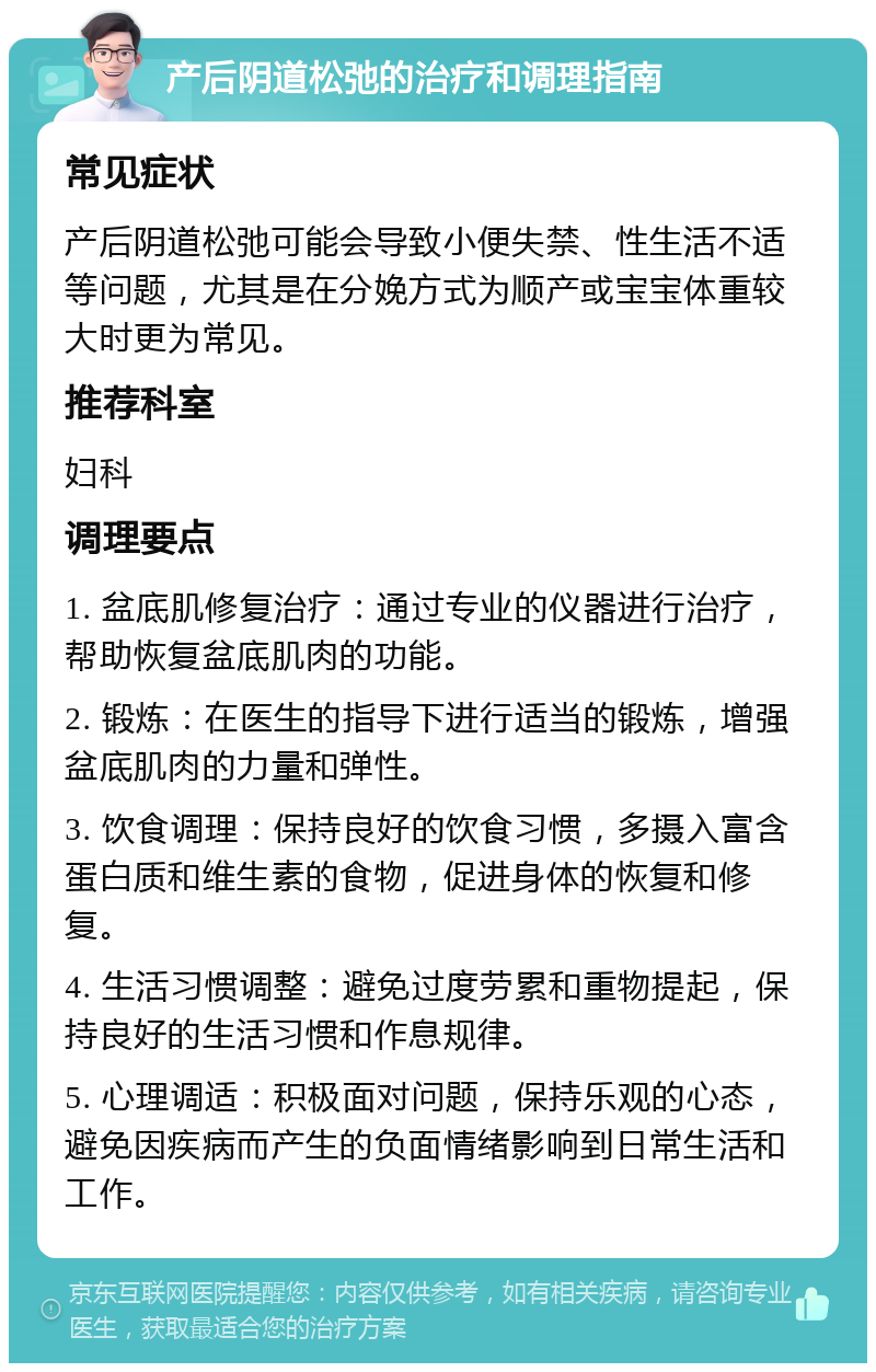 产后阴道松弛的治疗和调理指南 常见症状 产后阴道松弛可能会导致小便失禁、性生活不适等问题，尤其是在分娩方式为顺产或宝宝体重较大时更为常见。 推荐科室 妇科 调理要点 1. 盆底肌修复治疗：通过专业的仪器进行治疗，帮助恢复盆底肌肉的功能。 2. 锻炼：在医生的指导下进行适当的锻炼，增强盆底肌肉的力量和弹性。 3. 饮食调理：保持良好的饮食习惯，多摄入富含蛋白质和维生素的食物，促进身体的恢复和修复。 4. 生活习惯调整：避免过度劳累和重物提起，保持良好的生活习惯和作息规律。 5. 心理调适：积极面对问题，保持乐观的心态，避免因疾病而产生的负面情绪影响到日常生活和工作。