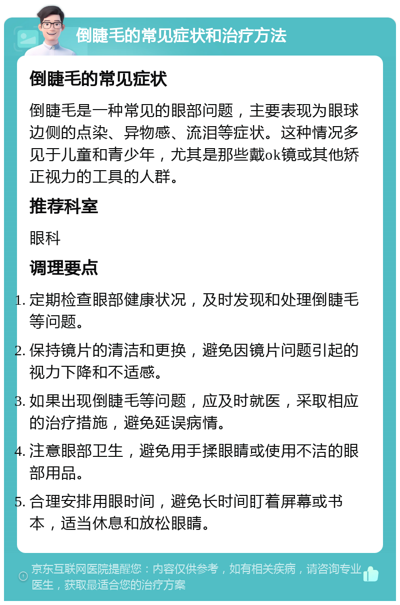 倒睫毛的常见症状和治疗方法 倒睫毛的常见症状 倒睫毛是一种常见的眼部问题，主要表现为眼球边侧的点染、异物感、流泪等症状。这种情况多见于儿童和青少年，尤其是那些戴ok镜或其他矫正视力的工具的人群。 推荐科室 眼科 调理要点 定期检查眼部健康状况，及时发现和处理倒睫毛等问题。 保持镜片的清洁和更换，避免因镜片问题引起的视力下降和不适感。 如果出现倒睫毛等问题，应及时就医，采取相应的治疗措施，避免延误病情。 注意眼部卫生，避免用手揉眼睛或使用不洁的眼部用品。 合理安排用眼时间，避免长时间盯着屏幕或书本，适当休息和放松眼睛。