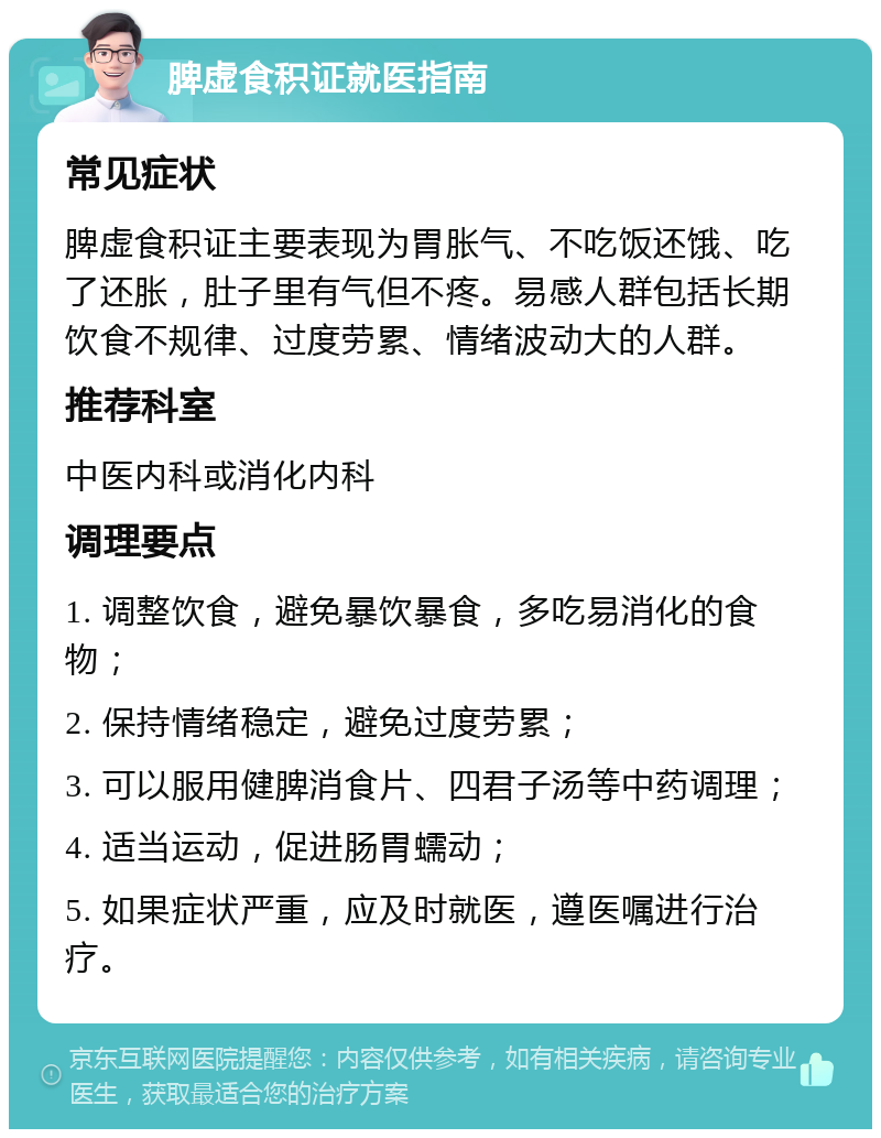 脾虚食积证就医指南 常见症状 脾虚食积证主要表现为胃胀气、不吃饭还饿、吃了还胀，肚子里有气但不疼。易感人群包括长期饮食不规律、过度劳累、情绪波动大的人群。 推荐科室 中医内科或消化内科 调理要点 1. 调整饮食，避免暴饮暴食，多吃易消化的食物； 2. 保持情绪稳定，避免过度劳累； 3. 可以服用健脾消食片、四君子汤等中药调理； 4. 适当运动，促进肠胃蠕动； 5. 如果症状严重，应及时就医，遵医嘱进行治疗。