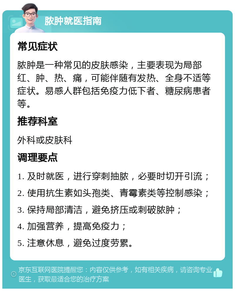 脓肿就医指南 常见症状 脓肿是一种常见的皮肤感染，主要表现为局部红、肿、热、痛，可能伴随有发热、全身不适等症状。易感人群包括免疫力低下者、糖尿病患者等。 推荐科室 外科或皮肤科 调理要点 1. 及时就医，进行穿刺抽脓，必要时切开引流； 2. 使用抗生素如头孢类、青霉素类等控制感染； 3. 保持局部清洁，避免挤压或刺破脓肿； 4. 加强营养，提高免疫力； 5. 注意休息，避免过度劳累。