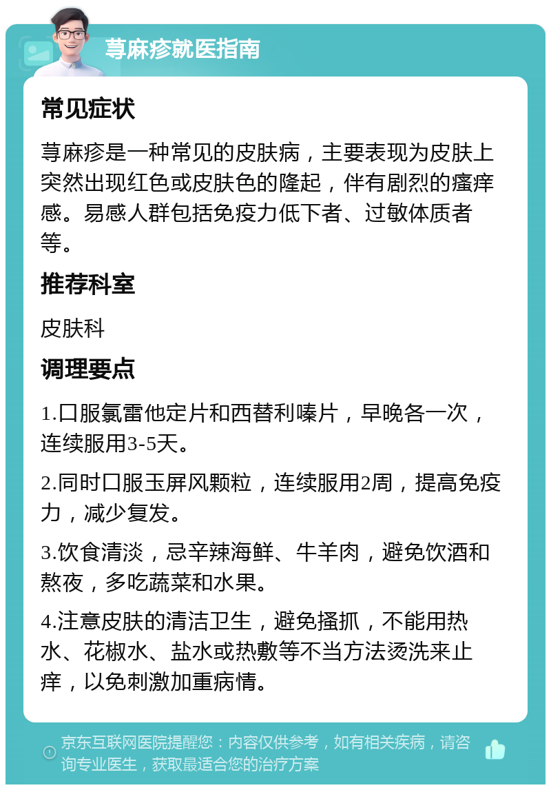 荨麻疹就医指南 常见症状 荨麻疹是一种常见的皮肤病，主要表现为皮肤上突然出现红色或皮肤色的隆起，伴有剧烈的瘙痒感。易感人群包括免疫力低下者、过敏体质者等。 推荐科室 皮肤科 调理要点 1.口服氯雷他定片和西替利嗪片，早晚各一次，连续服用3-5天。 2.同时口服玉屏风颗粒，连续服用2周，提高免疫力，减少复发。 3.饮食清淡，忌辛辣海鲜、牛羊肉，避免饮酒和熬夜，多吃蔬菜和水果。 4.注意皮肤的清洁卫生，避免搔抓，不能用热水、花椒水、盐水或热敷等不当方法烫洗来止痒，以免刺激加重病情。