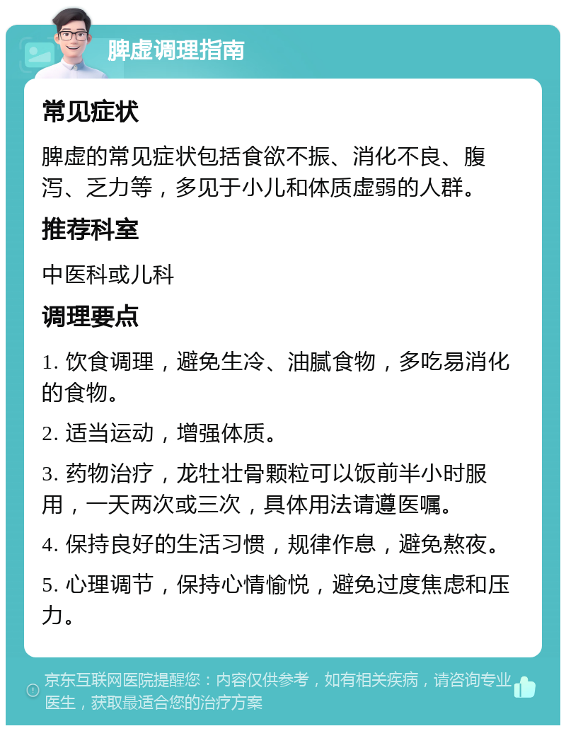 脾虚调理指南 常见症状 脾虚的常见症状包括食欲不振、消化不良、腹泻、乏力等，多见于小儿和体质虚弱的人群。 推荐科室 中医科或儿科 调理要点 1. 饮食调理，避免生冷、油腻食物，多吃易消化的食物。 2. 适当运动，增强体质。 3. 药物治疗，龙牡壮骨颗粒可以饭前半小时服用，一天两次或三次，具体用法请遵医嘱。 4. 保持良好的生活习惯，规律作息，避免熬夜。 5. 心理调节，保持心情愉悦，避免过度焦虑和压力。