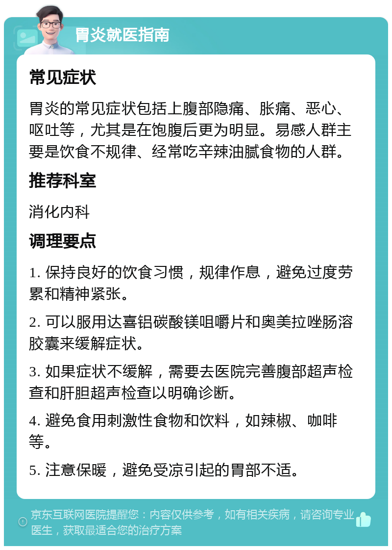 胃炎就医指南 常见症状 胃炎的常见症状包括上腹部隐痛、胀痛、恶心、呕吐等，尤其是在饱腹后更为明显。易感人群主要是饮食不规律、经常吃辛辣油腻食物的人群。 推荐科室 消化内科 调理要点 1. 保持良好的饮食习惯，规律作息，避免过度劳累和精神紧张。 2. 可以服用达喜铝碳酸镁咀嚼片和奥美拉唑肠溶胶囊来缓解症状。 3. 如果症状不缓解，需要去医院完善腹部超声检查和肝胆超声检查以明确诊断。 4. 避免食用刺激性食物和饮料，如辣椒、咖啡等。 5. 注意保暖，避免受凉引起的胃部不适。