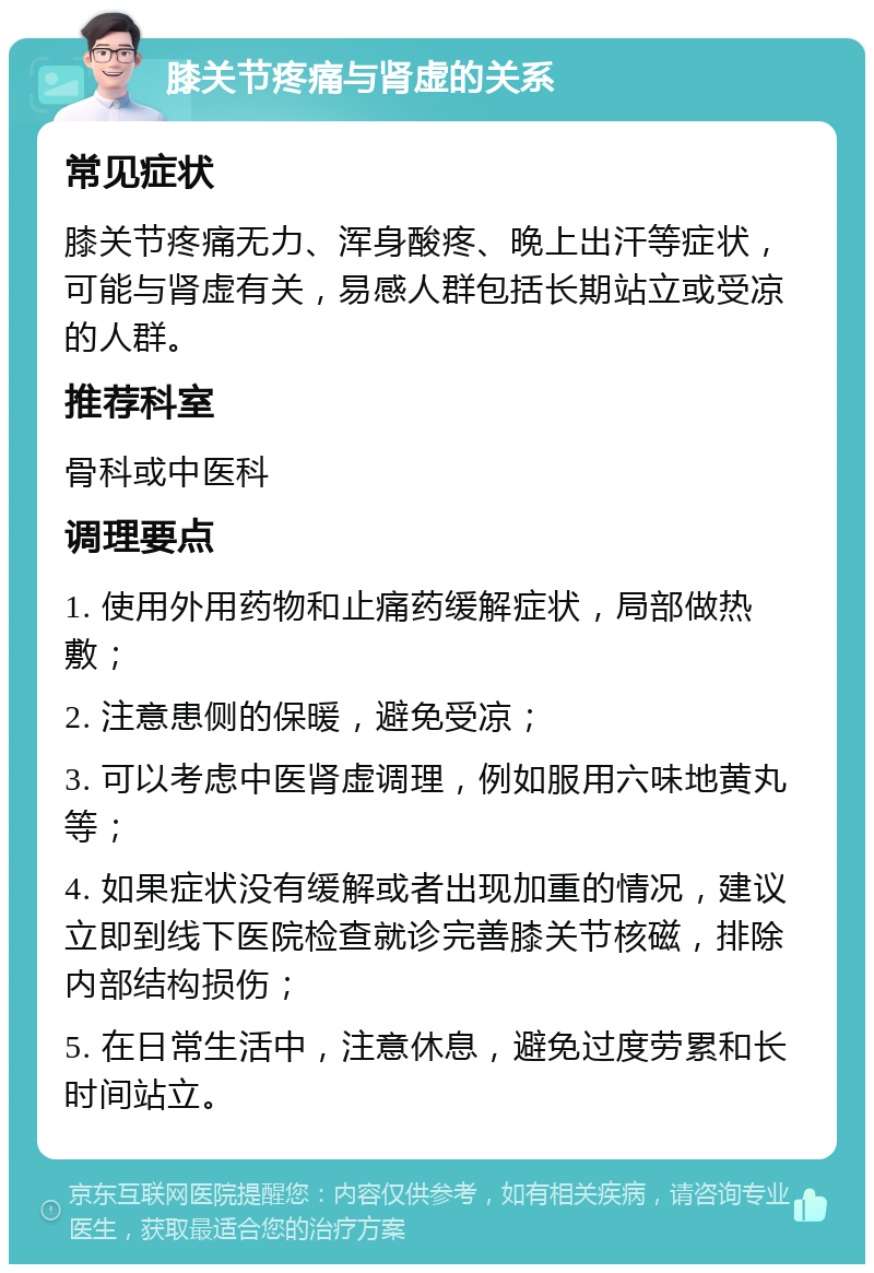 膝关节疼痛与肾虚的关系 常见症状 膝关节疼痛无力、浑身酸疼、晚上出汗等症状，可能与肾虚有关，易感人群包括长期站立或受凉的人群。 推荐科室 骨科或中医科 调理要点 1. 使用外用药物和止痛药缓解症状，局部做热敷； 2. 注意患侧的保暖，避免受凉； 3. 可以考虑中医肾虚调理，例如服用六味地黄丸等； 4. 如果症状没有缓解或者出现加重的情况，建议立即到线下医院检查就诊完善膝关节核磁，排除内部结构损伤； 5. 在日常生活中，注意休息，避免过度劳累和长时间站立。