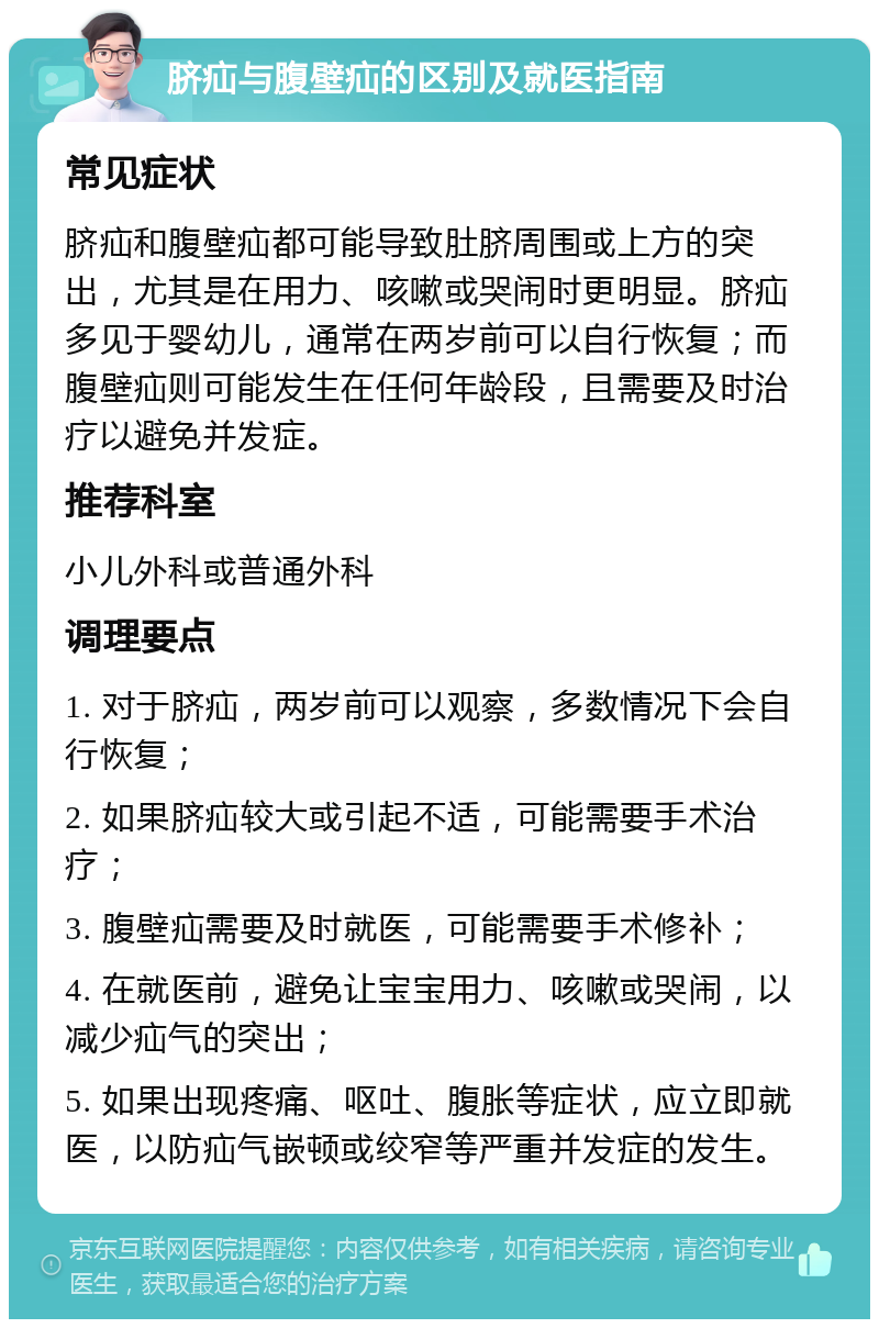 脐疝与腹壁疝的区别及就医指南 常见症状 脐疝和腹壁疝都可能导致肚脐周围或上方的突出，尤其是在用力、咳嗽或哭闹时更明显。脐疝多见于婴幼儿，通常在两岁前可以自行恢复；而腹壁疝则可能发生在任何年龄段，且需要及时治疗以避免并发症。 推荐科室 小儿外科或普通外科 调理要点 1. 对于脐疝，两岁前可以观察，多数情况下会自行恢复； 2. 如果脐疝较大或引起不适，可能需要手术治疗； 3. 腹壁疝需要及时就医，可能需要手术修补； 4. 在就医前，避免让宝宝用力、咳嗽或哭闹，以减少疝气的突出； 5. 如果出现疼痛、呕吐、腹胀等症状，应立即就医，以防疝气嵌顿或绞窄等严重并发症的发生。