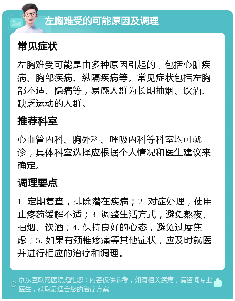 左胸难受的可能原因及调理 常见症状 左胸难受可能是由多种原因引起的，包括心脏疾病、胸部疾病、纵隔疾病等。常见症状包括左胸部不适、隐痛等，易感人群为长期抽烟、饮酒、缺乏运动的人群。 推荐科室 心血管内科、胸外科、呼吸内科等科室均可就诊，具体科室选择应根据个人情况和医生建议来确定。 调理要点 1. 定期复查，排除潜在疾病；2. 对症处理，使用止疼药缓解不适；3. 调整生活方式，避免熬夜、抽烟、饮酒；4. 保持良好的心态，避免过度焦虑；5. 如果有颈椎疼痛等其他症状，应及时就医并进行相应的治疗和调理。