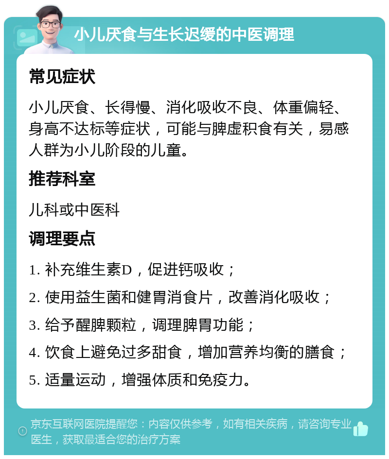 小儿厌食与生长迟缓的中医调理 常见症状 小儿厌食、长得慢、消化吸收不良、体重偏轻、身高不达标等症状，可能与脾虚积食有关，易感人群为小儿阶段的儿童。 推荐科室 儿科或中医科 调理要点 1. 补充维生素D，促进钙吸收； 2. 使用益生菌和健胃消食片，改善消化吸收； 3. 给予醒脾颗粒，调理脾胃功能； 4. 饮食上避免过多甜食，增加营养均衡的膳食； 5. 适量运动，增强体质和免疫力。