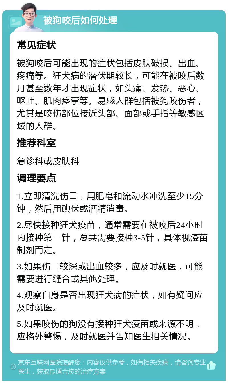 被狗咬后如何处理 常见症状 被狗咬后可能出现的症状包括皮肤破损、出血、疼痛等。狂犬病的潜伏期较长，可能在被咬后数月甚至数年才出现症状，如头痛、发热、恶心、呕吐、肌肉痉挛等。易感人群包括被狗咬伤者，尤其是咬伤部位接近头部、面部或手指等敏感区域的人群。 推荐科室 急诊科或皮肤科 调理要点 1.立即清洗伤口，用肥皂和流动水冲洗至少15分钟，然后用碘伏或酒精消毒。 2.尽快接种狂犬疫苗，通常需要在被咬后24小时内接种第一针，总共需要接种3-5针，具体视疫苗制剂而定。 3.如果伤口较深或出血较多，应及时就医，可能需要进行缝合或其他处理。 4.观察自身是否出现狂犬病的症状，如有疑问应及时就医。 5.如果咬伤的狗没有接种狂犬疫苗或来源不明，应格外警惕，及时就医并告知医生相关情况。