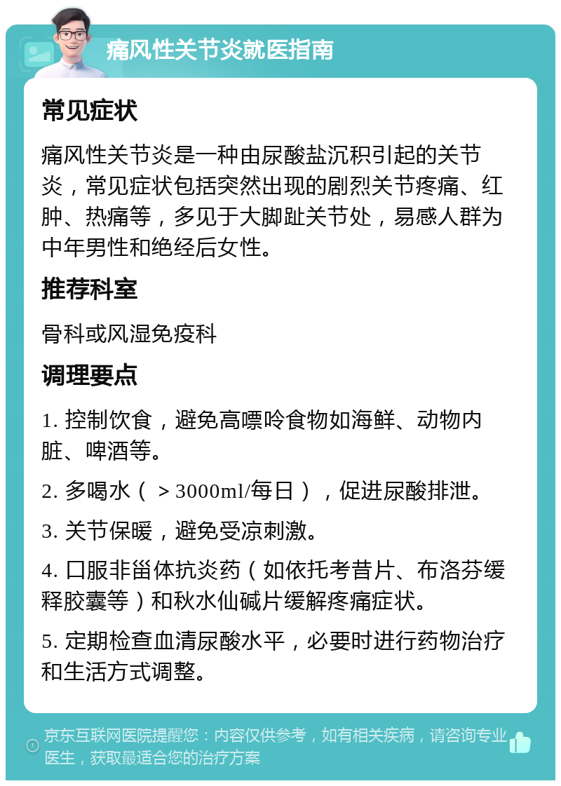 痛风性关节炎就医指南 常见症状 痛风性关节炎是一种由尿酸盐沉积引起的关节炎，常见症状包括突然出现的剧烈关节疼痛、红肿、热痛等，多见于大脚趾关节处，易感人群为中年男性和绝经后女性。 推荐科室 骨科或风湿免疫科 调理要点 1. 控制饮食，避免高嘌呤食物如海鲜、动物内脏、啤酒等。 2. 多喝水（＞3000ml/每日），促进尿酸排泄。 3. 关节保暖，避免受凉刺激。 4. 口服非甾体抗炎药（如依托考昔片、布洛芬缓释胶囊等）和秋水仙碱片缓解疼痛症状。 5. 定期检查血清尿酸水平，必要时进行药物治疗和生活方式调整。