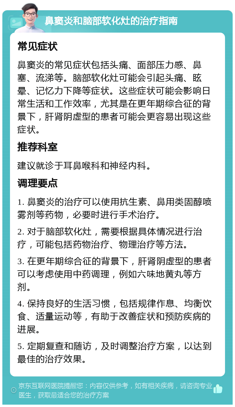 鼻窦炎和脑部软化灶的治疗指南 常见症状 鼻窦炎的常见症状包括头痛、面部压力感、鼻塞、流涕等。脑部软化灶可能会引起头痛、眩晕、记忆力下降等症状。这些症状可能会影响日常生活和工作效率，尤其是在更年期综合征的背景下，肝肾阴虚型的患者可能会更容易出现这些症状。 推荐科室 建议就诊于耳鼻喉科和神经内科。 调理要点 1. 鼻窦炎的治疗可以使用抗生素、鼻用类固醇喷雾剂等药物，必要时进行手术治疗。 2. 对于脑部软化灶，需要根据具体情况进行治疗，可能包括药物治疗、物理治疗等方法。 3. 在更年期综合征的背景下，肝肾阴虚型的患者可以考虑使用中药调理，例如六味地黄丸等方剂。 4. 保持良好的生活习惯，包括规律作息、均衡饮食、适量运动等，有助于改善症状和预防疾病的进展。 5. 定期复查和随访，及时调整治疗方案，以达到最佳的治疗效果。