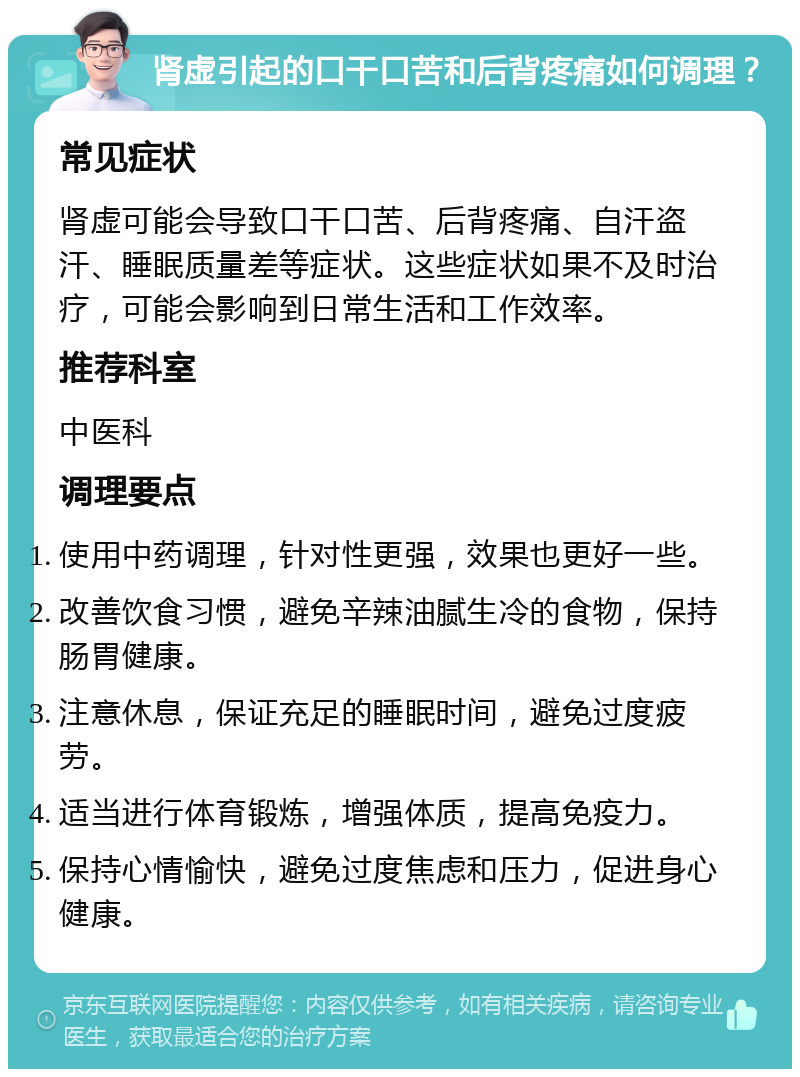 肾虚引起的口干口苦和后背疼痛如何调理？ 常见症状 肾虚可能会导致口干口苦、后背疼痛、自汗盗汗、睡眠质量差等症状。这些症状如果不及时治疗，可能会影响到日常生活和工作效率。 推荐科室 中医科 调理要点 使用中药调理，针对性更强，效果也更好一些。 改善饮食习惯，避免辛辣油腻生冷的食物，保持肠胃健康。 注意休息，保证充足的睡眠时间，避免过度疲劳。 适当进行体育锻炼，增强体质，提高免疫力。 保持心情愉快，避免过度焦虑和压力，促进身心健康。