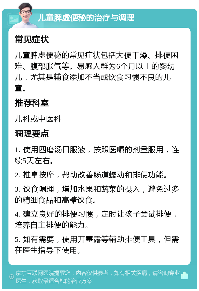 儿童脾虚便秘的治疗与调理 常见症状 儿童脾虚便秘的常见症状包括大便干燥、排便困难、腹部胀气等。易感人群为6个月以上的婴幼儿，尤其是辅食添加不当或饮食习惯不良的儿童。 推荐科室 儿科或中医科 调理要点 1. 使用四磨汤口服液，按照医嘱的剂量服用，连续5天左右。 2. 推拿按摩，帮助改善肠道蠕动和排便功能。 3. 饮食调理，增加水果和蔬菜的摄入，避免过多的精细食品和高糖饮食。 4. 建立良好的排便习惯，定时让孩子尝试排便，培养自主排便的能力。 5. 如有需要，使用开塞露等辅助排便工具，但需在医生指导下使用。