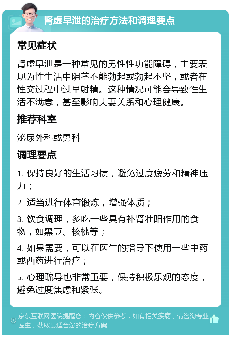 肾虚早泄的治疗方法和调理要点 常见症状 肾虚早泄是一种常见的男性性功能障碍，主要表现为性生活中阴茎不能勃起或勃起不坚，或者在性交过程中过早射精。这种情况可能会导致性生活不满意，甚至影响夫妻关系和心理健康。 推荐科室 泌尿外科或男科 调理要点 1. 保持良好的生活习惯，避免过度疲劳和精神压力； 2. 适当进行体育锻炼，增强体质； 3. 饮食调理，多吃一些具有补肾壮阳作用的食物，如黑豆、核桃等； 4. 如果需要，可以在医生的指导下使用一些中药或西药进行治疗； 5. 心理疏导也非常重要，保持积极乐观的态度，避免过度焦虑和紧张。