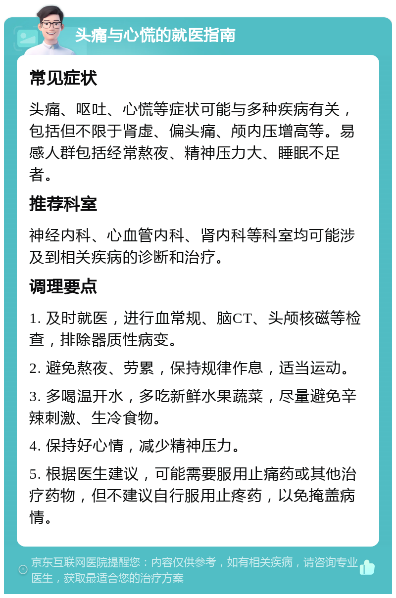 头痛与心慌的就医指南 常见症状 头痛、呕吐、心慌等症状可能与多种疾病有关，包括但不限于肾虚、偏头痛、颅内压增高等。易感人群包括经常熬夜、精神压力大、睡眠不足者。 推荐科室 神经内科、心血管内科、肾内科等科室均可能涉及到相关疾病的诊断和治疗。 调理要点 1. 及时就医，进行血常规、脑CT、头颅核磁等检查，排除器质性病变。 2. 避免熬夜、劳累，保持规律作息，适当运动。 3. 多喝温开水，多吃新鲜水果蔬菜，尽量避免辛辣刺激、生冷食物。 4. 保持好心情，减少精神压力。 5. 根据医生建议，可能需要服用止痛药或其他治疗药物，但不建议自行服用止疼药，以免掩盖病情。