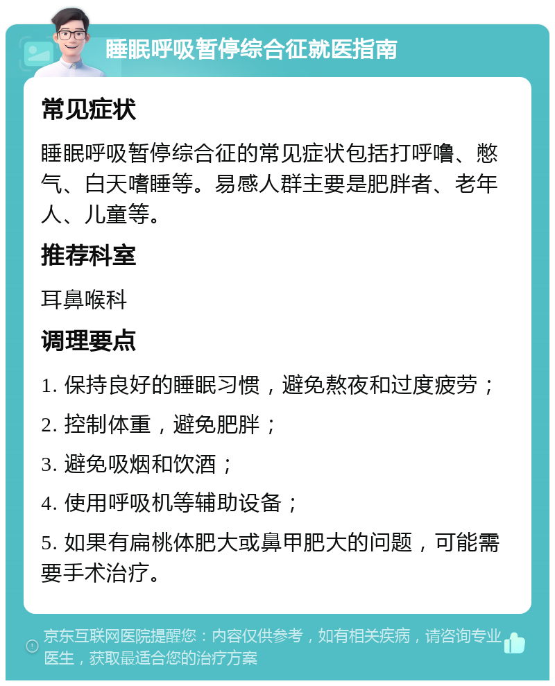 睡眠呼吸暂停综合征就医指南 常见症状 睡眠呼吸暂停综合征的常见症状包括打呼噜、憋气、白天嗜睡等。易感人群主要是肥胖者、老年人、儿童等。 推荐科室 耳鼻喉科 调理要点 1. 保持良好的睡眠习惯，避免熬夜和过度疲劳； 2. 控制体重，避免肥胖； 3. 避免吸烟和饮酒； 4. 使用呼吸机等辅助设备； 5. 如果有扁桃体肥大或鼻甲肥大的问题，可能需要手术治疗。