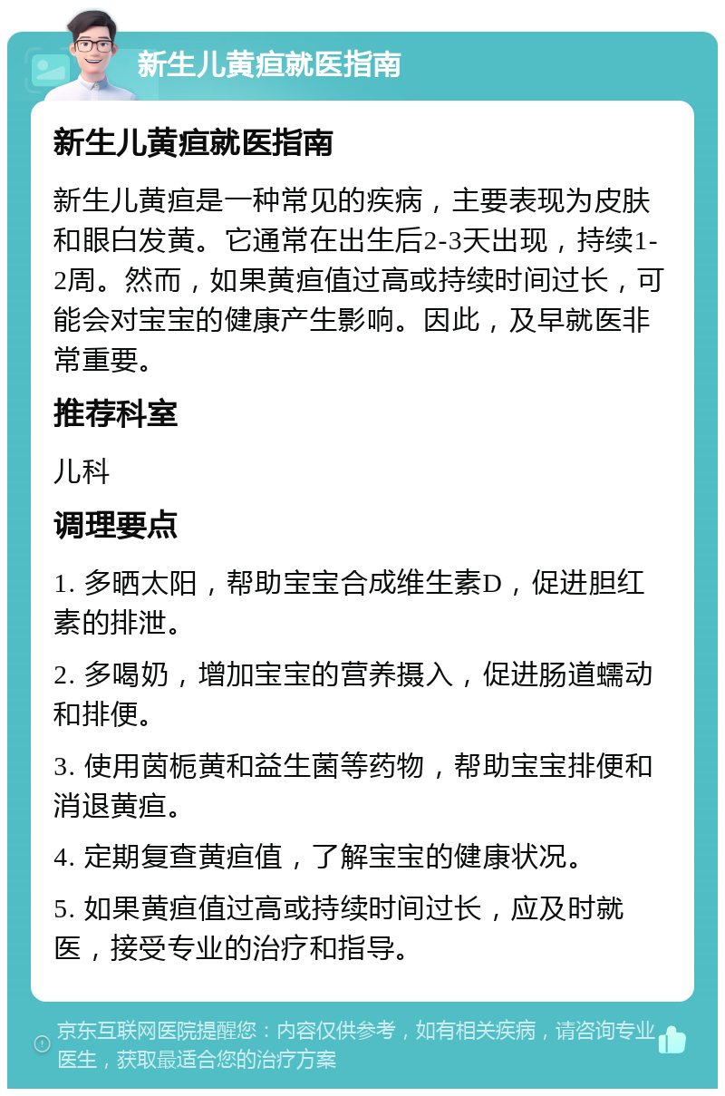 新生儿黄疸就医指南 新生儿黄疸就医指南 新生儿黄疸是一种常见的疾病，主要表现为皮肤和眼白发黄。它通常在出生后2-3天出现，持续1-2周。然而，如果黄疸值过高或持续时间过长，可能会对宝宝的健康产生影响。因此，及早就医非常重要。 推荐科室 儿科 调理要点 1. 多晒太阳，帮助宝宝合成维生素D，促进胆红素的排泄。 2. 多喝奶，增加宝宝的营养摄入，促进肠道蠕动和排便。 3. 使用茵栀黄和益生菌等药物，帮助宝宝排便和消退黄疸。 4. 定期复查黄疸值，了解宝宝的健康状况。 5. 如果黄疸值过高或持续时间过长，应及时就医，接受专业的治疗和指导。