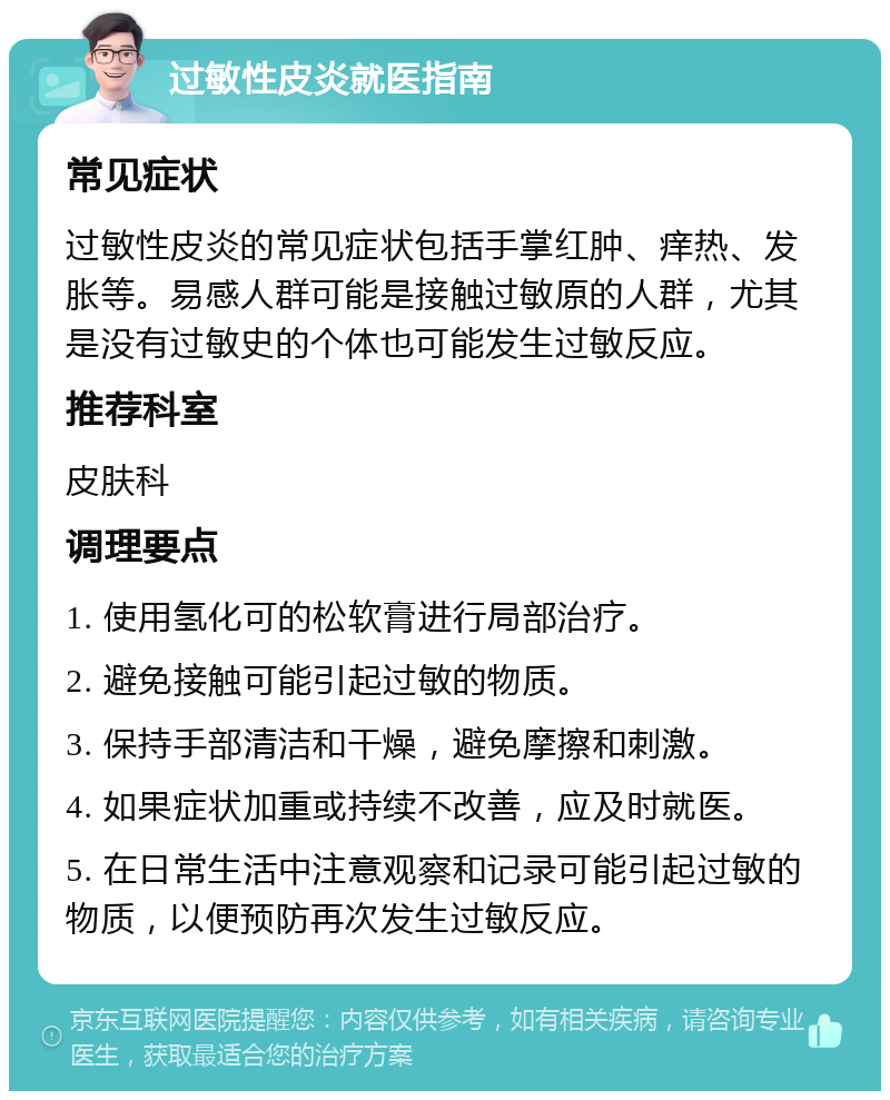 过敏性皮炎就医指南 常见症状 过敏性皮炎的常见症状包括手掌红肿、痒热、发胀等。易感人群可能是接触过敏原的人群，尤其是没有过敏史的个体也可能发生过敏反应。 推荐科室 皮肤科 调理要点 1. 使用氢化可的松软膏进行局部治疗。 2. 避免接触可能引起过敏的物质。 3. 保持手部清洁和干燥，避免摩擦和刺激。 4. 如果症状加重或持续不改善，应及时就医。 5. 在日常生活中注意观察和记录可能引起过敏的物质，以便预防再次发生过敏反应。